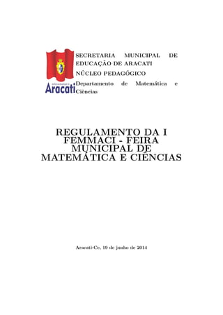 SECRETARIA MUNICIPAL DE
EDUCAC¸ ˜AO DE ARACATI
N ´UCLEO PEDAG´OGICO
Departamento de Matem´atica e
Ciˆencias
REGULAMENTO DA I
FEMMACI - FEIRA
MUNICIPAL DE
MATEM´ATICA E CIˆENCIAS
Aracati-Ce, 19 de junho de 2014
 