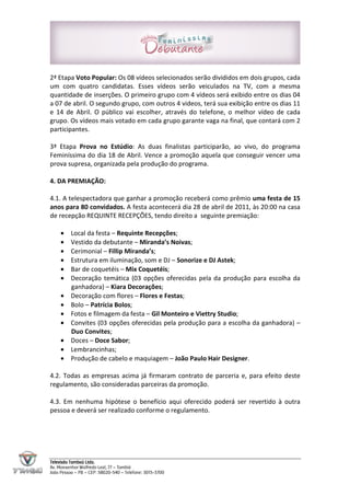 2ª Etapa Voto Popular: Os 08 vídeos selecionados serão divididos em dois grupos, cada
um com quatro candidatas. Esses vídeos serão veiculados na TV, com a mesma
quantidade de inserções. O primeiro grupo com 4 vídeos será exibido entre os dias 04
a 07 de abril. O segundo grupo, com outros 4 videos, terá sua exibição entre os dias 11
e 14 de Abril. O público vai escolher, através do telefone, o melhor vídeo de cada
grupo. Os vídeos mais votado em cada grupo garante vaga na final, que contará com 2
participantes.

3ª Etapa Prova no Estúdio: As duas finalistas participarão, ao vivo, do programa
Feminíssima do dia 18 de Abril. Vence a promoção aquela que conseguir vencer uma
prova supresa, organizada pela produção do programa.

4. DA PREMIAÇÃO:

4.1. A telespectadora que ganhar a promoção receberá como prêmio uma festa de 15
anos para 80 convidados. A festa acontecerá dia 28 de abril de 2011, às 20:00 na casa
de recepção REQUINTE RECEPÇÕES, tendo direito a seguinte premiação:

     •    Local da festa – Requinte Recepções;
     •    Vestido da debutante – Miranda’s Noivas;
     •    Cerimonial – Fillip Miranda’s;
     •    Estrutura em iluminação, som e DJ – Sonorize e DJ Astek;
     •    Bar de coquetéis – Mix Coquetéis;
     •    Decoração temática (03 opções oferecidas pela da produção para escolha da
          ganhadora) – Kiara Decorações;
     •    Decoração com flores – Flores e Festas;
     •    Bolo – Patrícia Bolos;
     •    Fotos e filmagem da festa – Gil Monteiro e Viettry Studio;
     •    Convites (03 opções oferecidas pela produção para a escolha da ganhadora) –
          Duo Convites;
     •    Doces – Doce Sabor;
     •    Lembrancinhas;
     •    Produção de cabelo e maquiagem – João Paulo Hair Designer.

4.2. Todas as empresas acima já firmaram contrato de parceria e, para efeito deste
regulamento, são consideradas parceiras da promoção.

4.3. Em nenhuma hipótese o benefício aqui oferecido poderá ser revertido à outra
pessoa e deverá ser realizado conforme o regulamento.




Televisão Tambaú Ltda.
Av. Monsenhor Walfredo Leal, 77 – Tambiá
João Pessoa – PB – CEP: 58020-540 – Telefone: 3015-3700
 