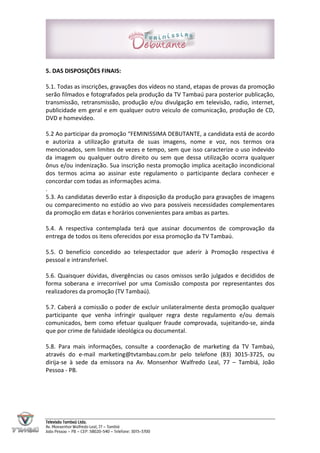 5. DAS DISPOSIÇÕES FINAIS:

5.1. Todas as inscrições, gravações dos vídeos no stand, etapas de provas da promoção
serão filmados e fotografados pela produção da TV Tambaú para posterior publicação,
transmissão, retransmissão, produção e/ou divulgação em televisão, radio, internet,
publicidade em geral e em qualquer outro veiculo de comunicação, produção de CD,
DVD e homevideo.

5.2 Ao participar da promoção “FEMINISSIMA DEBUTANTE, a candidata está de acordo
e autoriza a utilização gratuita de suas imagens, nome e voz, nos termos ora
mencionados, sem limites de vezes e tempo, sem que isso caracterize o uso indevido
da imagem ou qualquer outro direito ou sem que dessa utilização ocorra qualquer
ônus e/ou indenização. Sua inscrição nesta promoção implica aceitação incondicional
dos termos acima ao assinar este regulamento o participante declara conhecer e
concordar com todas as informações acima.
.
5.3. As candidatas deverão estar à disposição da produção para gravações de imagens
ou comparecimento no estúdio ao vivo para possíveis necessidades complementares
da promoção em datas e horários convenientes para ambas as partes.

5.4. A respectiva contemplada terá que assinar documentos de comprovação da
entrega de todos os itens oferecidos por essa promoção da TV Tambaú.

5.5. O benefício concedido ao telespectador que aderir à Promoção respectiva é
pessoal e intransferível.

5.6. Quaisquer dúvidas, divergências ou casos omissos serão julgados e decididos de
forma soberana e irrecorrível por uma Comissão composta por representantes dos
realizadores da promoção (TV Tambaú).

5.7. Caberá a comissão o poder de excluir unilateralmente desta promoção qualquer
participante que venha infringir qualquer regra deste regulamento e/ou demais
comunicados, bem como efetuar qualquer fraude comprovada, sujeitando-se, ainda
que por crime de falsidade ideológica ou documental.

5.8. Para mais informações, consulte a coordenação de marketing da TV Tambaú,
através do e-mail marketing@tvtambau.com.br pelo telefone (83) 3015-3725, ou
dirija-se à sede da emissora na Av. Monsenhor Walfredo Leal, 77 – Tambiá, João
Pessoa - PB.




Televisão Tambaú Ltda.
Av. Monsenhor Walfredo Leal, 77 – Tambiá
João Pessoa – PB – CEP: 58020-540 – Telefone: 3015-3700
 