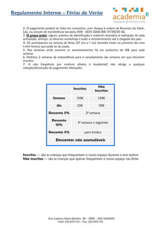Regulamento Interno – Férias de Verão


    2. O pagamento poderá ser feito em numerário, com cheque à ordem de Recantos do Saber,
    Lda, ou através de transferência bancária (NIB - 0035 0268 000 31739230 18).
    3. O preço inclui: seguro, pulseira de identificação e material necessário à realização de cada
    actividade, almoço, os diversos workshops e todo o entretenimento até à chegada dos pais.
    4. Os participantes na semana de férias (27 Jun a 1 Jul) deverão trazer no primeiro dia uma
    t-shirt branca que pode ser já usada.
    5. Nas semanas onde ocorrem os acantonamentos há um acréscimo de 10€ para cada
    semana.
    6. Pedimos 2 semanas de antecedência para o cancelamento das semanas em que estiverem
    inscritos.
    7. A não frequência por motivos alheios à Academia2 não obriga a qualquer
    redução/devolução do pagamento efectuado;




                                                              Não
                                           Inscritos
                                                            Inscritos

                           Semana            110€             130€

                              dia             25€              30€

                       Desconto 5%                  2ª semana

                          Desconto
                                              3ª semana e seguintes
                            10%

                       Desconto 5%                  para irmãos

                             Descontos não acumuláveis


    Inscritos — são as crianças que frequentam o nosso espaço durante o ano lectivo
    Não inscritos — são as crianças que apenas frequentam o nosso espaço nas férias




                       Rua Caetano Maria Batalha, 3B – 2800 – 040 ALMADA
                              Telef: 210 879 175 – Fax: 210 879 176
 