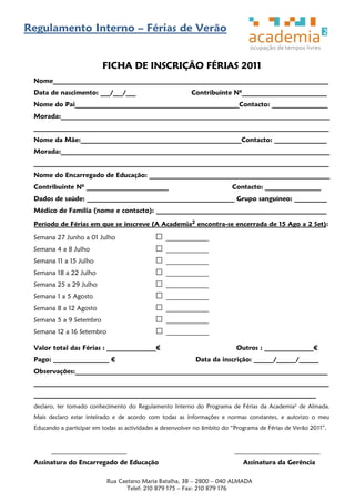 Regulamento Interno – Férias de Verão


                          FICHA DE INSCRIÇÃO FÉRIAS 2011
 Nome____________________________________________________________________________________
 Data de nascimento: ___/___/___                           Contribuinte Nº__________________________
 Nome do Pai__________________________________________________Contacto: _________________
 Morada:__________________________________________________________________________________
 __________________________________________________________________________________________
 Nome da Mãe:_________________________________________________Contacto: ________________
 Morada:__________________________________________________________________________________
 __________________________________________________________________________________________
 Nome do Encarregado de Educação: _______________________________________________________
 Contribuinte Nº _________________________                                Contacto: _________________
 Dados de saúde: _____________________________________________ Grupo sanguíneo: __________
 Médico de Família (nome e contacto): ____________________________________________________

 Período de Férias em que se inscreve (A Academia2 encontra-se encerrada de 15 Ago a 2 Set):

 Semana 27 Junho a 01 Julho                      _____________
 Semana 4 a 8 Julho                              _____________
 Semana 11 a 15 Julho                            _____________
 Semana 18 a 22 Julho                            _____________
 Semana 25 a 29 Julho                            _____________
 Semana 1 a 5 Agosto                             _____________
 Semana 8 a 12 Agosto                            _____________
 Semana 5 a 9 Setembro                           _____________
 Semana 12 a 16 Setembro                         _____________

 Valor total das Férias : _______________€                                 Outros : _______________€
 Pago: _________________ €                                  Data da inscrição: ______/______/______
 Observações:_____________________________________________________________________________
 __________________________________________________________________________________________
 ______________________________________________________________________________________
 declaro, ter tomado conhecimento do Regulamento Interno do Programa de Férias da Academia2 de Almada.
 Mais declaro estar inteirado e de acordo com todas as informações e normas constantes, e autorizo o meu
 Educando a participar em todas as actividades a desenvolver no âmbito do ―Programa de Férias de Verão 2011‖.


       _______________________                                             __________________________
 Assinatura do Encarregado de Educação                                        Assinatura da Gerência

                           Rua Caetano Maria Batalha, 3B – 2800 – 040 ALMADA
                                  Telef: 210 879 175 – Fax: 210 879 176
 