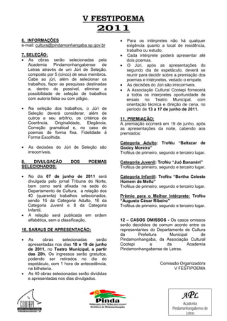 V FESTIPOEMA
                                       2011
6. INFORMAÇÕES                                  •   Para os intérpretes não há qualquer
e-mail: cultura@pindamonhangaba.sp.gov.br           exigência quanto a local de residência,
                                                    trabalho ou estudo.
7. SELEÇÃO:                                     •   Cada intérprete poderá apresentar até
• As obras serão selecionadas pela                  dois poemas.
    Academia      Pindamonhangabense      de    •   O Júri, após as apresentações do
    Letras através de um Júri de Seleção,           segundo dia de espetáculo, deverá se
    composto por 5 (cinco) de seus membros.         reunir para decidir sobre a premiação dos
    Cabe ao júri, além de selecionar os             poemas e intérpretes, vedado o empate.
    trabalhos, fazer as pesquisas destinadas    •   As decisões do Júri são irrecorríveis.
    a, dentro do possível, eliminar a           •   A Associação Cultural Cootepi fornecerá
    possibilidade de seleção de trabalhos           a todos os interpretes oportunidade de
    com autoria falsa ou com plágio.                ensaio no Teatro Municipal, com
                                                    orientação técnica e direção de cena, no
•   Na seleção dos trabalhos, o Júri de             período de 13 a 17 de junho de 2011.
    Seleção deverá considerar, além de
    outros a seu arbítrio, os critérios de      11. PREMIAÇÃO:
    Coerência,   Originalidade, Elegância,      A premiação ocorrerá em 19 de junho, após
    Correção gramatical e, no caso de           as apresentações da noite, cabendo aos
    poemas de forma fixa, Fidelidade à          premiados:
    Forma Escolhida.
                                                Categoria Adulto: Troféu “Baltazar de
•   As decisões do Júri de Seleção são          Godoy Moreira”
    irrecorríveis.                              Troféus de primeiro, segundo e terceiro lugar.

8.  DIVULGAÇÃO            DOS      POEMAS       Categoria Juvenil: Troféu “Juó Bananéri”
SELECIONADOS:                                   Troféus de primeiro, segundo e terceiro lugar.

•   No dia 07 de junho de 2011 será             Categoria Infantil: Troféu “Bertha Celeste
    divulgada pelo jornal Tribuna do Norte,     Homem de Mello”
    bem como será afixada na sede do            Troféus de primeiro, segundo e terceiro lugar.
    Departamento de Cultura, a relação dos
    40 (quarenta) trabalhos selecionados,       Prêmio para o Melhor Intérprete: Troféu
    sendo 16 da Categoria Adulto, 16 da         “Augusto César Ribeiro”
    Categoria Juvenil e 8 da Categoria          Troféus de primeiro, segundo e terceiro lugar.
    Infantil.
•   A relação será publicada em ordem
    alfabética, sem a classificação.            12 – CASOS OMISSOS - Os casos omissos
                                                serão decididos de comum acordo entre os
10. SARAUS DE APRESENTAÇÃO:                     representantes do Departamento de Cultura
                                                da       Prefeitura     Municipal      de
•   As      obras    selecionadas       serão   Pindamonhangaba, da Associação Cultural
    apresentadas nos dias 18 e 19 de junho      Cootepi        e      da        Academia
    de 2011, no Teatro Municipal, a partir      Pindamonhangabense de Letras.
    das 20h. Os ingressos serão gratuitos,
    podendo ser retirados no dia do
    espetáculo, com 1 hora de antecedência,                          Comissão Organizadora
    na bilheteria.                                                         V FESTIPOEMA
•   As 40 obras selecionadas serão divididas
    e apresentadas nos dias divulgados.



                                                                                 A PL
                                                                                  Academia
                                                                            Pindamonhangabense de
                                                                                    Letras
 