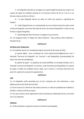 II – As fotografias deverão ser entregues em suporte digital (enviadas por email) e em
suporte de papel (os trabalhos deverão ter um formato mínimo de 20 cm x 25 cm e um
formato máximo de 30 cm x 40 cm).
III – A cada fotografia deverá ser dado um título que exprima o significado da
imagem.
IV – Cada fotografia deve ser acompanhada de uma memória descritiva onde conste
o título da fotografia, uma breve descrição do local e do motivo fotografado e a data em que
foi feito o registo fotográfico.
V – Cada fotografia deve mencionar a categoria a que concorre.
3.2. As categorias desta 1ª edição são: Meio Ambiente – Boas práticas; Meio Ambiente –
Poluição Visual.
CAPÍTULO IV
ENTREGA DOS TRABALHOS
4.1. Os trabalhos devem ser enviados/entregues até ao dia 16 de março de 2015:
a) suporte digital - para o endereço de e-mail espamcomenius@gmail.com, com a
indicação “Concurso de Fotografia” em “assunto” e a(s) fotografia(s) acompanhada(s) do
título e do nome do candidato(a);
b) suporte de papel – na papelaria da escola (ESPAM), em envelope fechado, com a
indicação “concurso de fotografia” no exterior, onde constarão a(s) fotografia(s) em suporte
de papel, os dados do candidato (nome, idade, ano e turma) e a memória descritiva (ver
ponto IV, capítulo III, do presente regulamento).
CAPÍTULO V
JÚRI
5.1. As fotografias serão apreciadas por um júri, composto por cinco elementos, o qual
deliberará até ao dia 30 de abril de 2015
5.2 O Júri reserva-se o direito de não atribuir prémios se a falta de qualidade dos trabalhos o
justificar e atribuir prémios ex-aequo.
5.3. Os casos omissos neste regulamento serão resolvidos por deliberação do júri, de acordo
com a Lei específica.
CAPÍTULO VI
PRÉMIOS
6.1. Serão atribuídos os seguintes prémios às melhores participações:
 