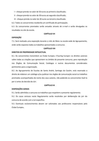 I – cheque-prenda no valor de 50 euros ao primeiro classificado;
II - cheque-prenda no valor de 30 euros ao segundo classificado;
III - cheque-prenda no valor de 20 euros ao terceiro classificado.
6.2. Todos os concorrentes receberão um certificado de participação.
6.3. Os concorrentes premiados serão avisados através de e-mail e serão divulgados os
resultados no site da escola.
CAPÍTULO VII
EXPOSIÇÃO
7.1. Será realizada uma exposição durante o mês de Maio na escola-sede do Agrupamento,
onde serão expostos todos os trabalhos apresentados a concurso.
CAPÍTULO VIII
DIREITOS DE PROPRIEDADE INTELECTUAL
8.1. Os concorrentes transmitem ao Clube Europeu «Touring Europe» os direitos autorais
sobre todas as criações que apresentem no âmbito do presente concurso, para reprodução
nos Órgãos de Comunicação Social, Catálogos e outros documentos considerados
pertinentes para a organização.
8.2. Ao Agrupamento de Escolas de Santo André, Santiago do Cacém, está reservado o
direito de elaborar um catálogo e/ou publicar nos órgãos de comunicação social os trabalhos
premiados acompanhados do nome dos seus autores, não podendo os concorrentes fazê-lo
por si antes da decisão do Júri.
CAPÍTULO IX
DISPOSIÇÕES GERAIS
9.1. Serão admitidos a concurso os trabalhos que respeitem o presente regulamento.
9.2. Os casos omissos neste Regulamento serão resolvidos por deliberação do júri do
concurso de acordo com a Lei especifica.
9.3. Eventuais esclarecimentos devem ser solicitados aos professores responsáveis pelo
Clube Europeu.
 