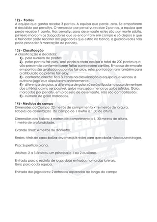 12) - Pontos
A equipa que ganha recebe 3 pontos. A equipa que perde, zero. Se empatarem
é decidido por penaltys. O vencedor por penaltys recebe 2 pontos, a equipa que
perde recebe 1 ponto. Nos penaltys para desempate estes são por morte súbita,
primeiro marcam os 3 jogadores que se encontram em campo e só depois é que
o treinador pode recorrer aos jogadores que estão no banco, o guarda-redes não
pode proceder à marcação de penalty.
13) - Classificação
A classificação é decidida:
	 1) - pelo número de pontos;
	2) - pelos pontos fair-play, será dado a cada equipa o total de 200 pontos que
	 vão perdendo conforme fazem faltas ou recebem cartões. Em caso de empate
	 em pontos são avaliados os pontos fair-play, estes pontos contam também para
	 a atribuição do prémio fair-play;
	3) - confronto directo: fica à frente na classificação a equipa que venceu a 		
	 outra no jogo que disputaram anteriormente;
	 4) - diferença de golos: a diferença de golos só será utilizada no caso de nenhum
	 dos critérios acima ser possível. golos marcados menos os golos sofridos. Golos 	
	 marcados por penalty, em processo de desempate, não são contabilizados;
	 5) - número de golos marcados.
14) - Medidas do campo
Dimensões do Campo: 22 metros de comprimento x 16 metros de largura.
Tabelas de delimitação do campo de 1 metro a 1,30 de altura.
Dimensões das Balizas: 4 metros de comprimento x 1, 30 metros de altura.
1 metro de profundidade.
Grande área: 4 metros de diâmetro.
Redes: Atrás de cada baliza devem existir redes para que a bola não cause estragos.
Piso: Superfície plana.
	
Árbitros: 2 a 3 árbitros, um principal e 1 ou 2 auxiliares.
Entrada para o recinto de jogo: duas entradas numa das laterais.
Uma para cada equipa.
	
Entrada dos jogadores: 2 entradas separadas ao longo do campo
 
