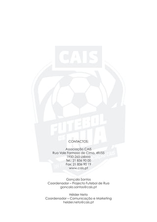 CONTACTOS:
Associação CAIS
Rua Vale Formoso de Cima, 49/55
1950-265 Lisboa
Tel.: 21 836 90 00
Fax: 21 836 90 19
www.cais.pt
Gonçalo Santos
Coordenador – Projecto Futebol de Rua
goncalo.santos@cais.pt
Hélder Neto
Coordenador – Comunicação e Marketing
helder.neto@cais.pt
 