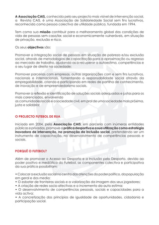 A Associação CAIS, conhecida pelo seu projecto mais visível de intervenção social,
a Revista CAIS, é uma Associação de Solidariedade Social sem fins lucrativos,
reconhecida como pessoa colectiva de utilidade pública, fundada em 1994.
Tem como sua missão contribuir para o melhoramento global das condições de
vida de pessoas sem casa/lar, social e economicamente vulneráveis, em situação
de privação, exclusão e risco.
Os seus objectivos são:
Promover a integração social de pessoas em situação de pobreza e/ou exclusão
social, através de metodologias de capacitação para a aproximação ou regresso
ao mercado de trabalho, ajudando-as a recuperar a autoestima, competências e
o seu lugar de direito na sociedade;
Promover parcerias com empresas, outras organizações com e sem fins lucrativos,
nacionais e internacionais, fomentando a responsabilidade social através da
empregabilidade, criando e participando em redes de partilha de conhecimento,
de inovação e de empreendedorismo sociais.
Promover a reflexão e identificação de soluções sociais adequadas e justas para os
mais carenciados, envolvendo
as comunidades locais e a sociedade civil, em prol de uma sociedade mais próxima,
justa e solidária;
O PROJECTO FUTEBOL DE RUA
Iniciado em 2004, pela Associação CAIS, em parceria com inúmeras entidades
públicas e privadas, promove a prática desportiva e a sua utilização como estratégia
inovadora de intervenção, na promoção da inclusão social, pretendendo ser um
instrumento de capacitação, no desenvolvimento de competências pessoais e
sociais.
PORQUÊ O FUTEBOL?
Além de promover o Acesso ao Desporto e a Inclusão pelo Desporto, devido ao
poder positivo e mediático do Futebol, as componentes colectiva e participativa
da sua prática possibilitam:
• Colocara exclusão social nocentrodas atençõesdo poderpolítico, da população
em geral e dos media;
• O esbater de fronteiras sociais e a valorização da imagem dos seus jogadores;
• A criação de redes socio-afectivas e o incremento da auto-estima;
• O desenvolvimento de competências pessoais, sociais e capacidades para a
vida activa;
• A concretização dos princípios de igualdade de oportunidades, cidadania e
participação social.
 
