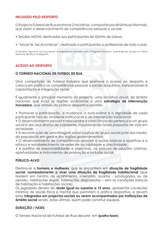 INCLUSÃO PELO DESPORTO
O Projecto Futebol de Rua promove 2 iniciativas, compostas por dinâmicas informais,
que visam o desenvolvimento de competências pessoais e sociais:
• Sessões MOVE: destinadas aos participantes do Distrito de Lisboa.
• “Move-te, faz Acontecer”: destinada a participantes e profissionais de todo o país.
A iniciativa “Move-te, faz Acontecer” é realizada em parceria com o Programa Erasmus+ Juventude em Acção e o Plano
Nacional de Ética no Desporto.
ACESSO AO DESPORTO
O TORNEIO NACIONAL DE FUTEBOL DE RUA
Uma competição de Futebol Inclusivo que promove o acesso ao desporto e
coloca em prática as competências pessoais e sociais adquiridas, indispensáveis à
capacitação e integração social.
						
É igualmente o principal momento do projecto, uma iniciativa anual, de âmbito
nacional, que inclui as regiões autónomas e uma estratégia de intervenção
inovadora, que através da prática desportiva permite:
• Promover a participação, a mudança, a auto-estima e a dignidade de cada
participante fora do ambiente institucional e de intervenção tradicional;
• O desenvolvimento pessoal e relacional e a consciência da pertença a um grupo
social e dos seus direitos de cidadania, impulsionando novas propostas de vida em
sociedade;
• A reconstrução de uma imagem social positiva do grupo social junto dos media,
da população em geral e dos órgãos governamentais;
• O desenvolvimento de competências pessoais e sociais básicas e assertivas e o
reforço e restabelecimento de redes de sociabilidade e afectividade;
• A partilha de responsabilidades e objectivos, na procura de soluções criativas,
oportunidades e instrumentos de promoção e inclusão social.
PÚBLICO-ALVO
Destina-se a homens e mulheres, que se encontrem em situação de fragilidade
social, nomeadamente a viver uma situação de fragilidade habitacional (que
residem em centros de acolhimento, internatos, quartos - subalugados ou de
pensão, habitações ilegais, habitações degradadas – sem as condições básicas
de habitação e habitações sociais).
Os jogadores devem ter idade igual ou superior a 15 anos, apresentar condições
mínimas de saúde física e mental que permitam a prática desportiva, e devem
estar integrados em projectos sociais ou serem acompanhados por instituições de
âmbito social sendo, estas últimas, quem pode constituir equipas.
DURAÇÃO / FASES
O Torneio Nacional de Futebol de Rua decorre em quatro fases:
 