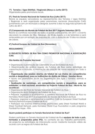 1ª) Torneios / Ligas Distritais / Regionais (Março a Junho 2017):
Organizados pelos promotores locais.
2ª) Final do Torneio Nacional de Futebol de Rua (Julho 2017):
Reúne as equipas vencedoras ou representantes dos Torneios / Ligas Distritais
/ Regionais e será organizada pelos promotores nacionais (Associação CAIS)
juntamente com um Município a designar, durante 5 dias na segunda quinzena de
Julho de 2017.
3ª) Campeonato do Mundo de Futebol de Rua 2017 (Agosto/Setembro 2017):
Reúne as comitivas nacionais de todos os países participantes. Em 2017, o evento
decorrerá na cidade de Olso, Noruega, de 28 de Agosto a 6 de Setembro e será
antecedido por um estágio, de preparação, com a duração de 10 dias na cidade
de Lisboa.
4º) Festival Europeu de Futebol de Rua (Novembro)
REGULAMENTO
O PROJECTO FUTEBOL DE RUA TEM COMO PROMOTOR NACIONAL A ASSOCIAÇÃO
CAIS.
São tarefas do Promotor Nacional:
• Organização e promoção do calendário anual do Futebol de Rua;
• Disseminação da prática regular do Futebol de Rua como estratégia de
capacitação e inclusão, e motivação da criação de novas equipas em todo o
país;
• Organização das sessões abertas de futebol de rua (treino de competências
sociais e desportivas), para as instituições do distrito de Lisboa - Sessões Move;
• Apoio aos promotores locais na organização das ligas / torneios distritais e
regionais;
• Realização de workshops, em competências sociais e desportivas, para as
entidades, a nível nacional, envolvidas no Projecto Futebol de Rua - Move-te, faz
acontecer;
• Organização da Final do Torneio Nacional de Futebol de Rua;
• Organização do(s) Estágio(s) de Futebol de Rua;
• Preparar, organizar e acompanhar a comitiva Nacional de Futebol de Rua no
Homeless World Cup 2017 (Campeonato do Mundo de Futebol de Rua)
• Preparar, organizar e acompanhar a comitiva CAIS no European Street Football
Festival (Festival Europeu Futebol de Rua)
• Participar nos eventos internacionais promovidos pela Street Football World e
Street Football Network, pela Homeless World Cup Foundation e pelo programa
Football For Hope - FIFA
Quem poderá participar no Torneio Nacional de Futebol de Rua?
Podem participar no Torneio Nacional de Futebol de Rua equipas de todo o país,
formadas e preparadas pelas IPSS, no contexto do seu trabalho permanente,
de projectos ou estratégias de intervenção social, mediante inscrição válida de
acordo com as regras do Futebol de Rua.
 