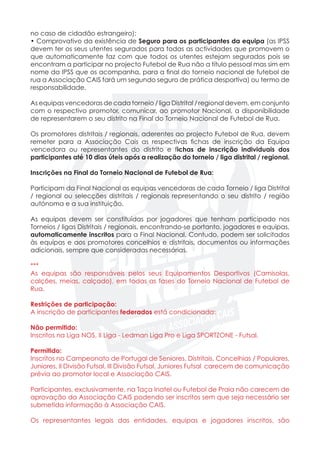 no caso de cidadão estrangeiro);
• Comprovativo da existência de Seguro para os participantes da equipa (as IPSS
devem ter os seus utentes segurados para todas as actividades que promovem o
que automaticamente faz com que todos os utentes estejam segurados pois se
encontram a participar no projecto Futebol de Rua não a título pessoal mas sim em
nome da IPSS que os acompanha, para a final do torneio nacional de futebol de
rua a Associação CAIS fará um segundo seguro de prática desportiva) ou termo de
responsabilidade.
As equipas vencedoras de cada torneio / liga Distrital / regional devem, em conjunto
com o respectivo promotor, comunicar, ao promotor Nacional, a disponibilidade
de representarem o seu distrito na Final do Torneio Nacional de Futebol de Rua.
Os promotores distritais / regionais, aderentes ao projecto Futebol de Rua, devem
remeter para a Associação Cais as respectivas fichas de inscrição da Equipa
vencedora ou representantes do distrito e fichas de inscrição individuais dos
participantes até 10 dias úteis após a realização do torneio / liga distrital / regional.
Inscrições na Final do Torneio Nacional de Futebol de Rua:
	
Participam da Final Nacional as equipas vencedoras de cada Torneio / liga Distrital
/ regional ou selecções distritais / regionais representando o seu distrito / região
autónoma e a sua instituição.
As equipas devem ser constituídas por jogadores que tenham participado nos
Torneios / ligas Distritais / regionais, encontrando-se portanto, jogadores e equipas,
automaticamente inscritos para a Final Nacional. Contudo, podem ser solicitados
às equipas e aos promotores concelhios e distritais, documentos ou informações
adicionais, sempre que consideradas necessárias.
***
As equipas são responsáveis pelos seus Equipamentos Desportivos (Camisolas,
calções, meias, calçado), em todas as fases do Torneio Nacional de Futebol de
Rua.
Restrições de participação:
A inscrição de participantes federados está condicionada:
Não permitido:
Inscritos na Liga NOS, II Liga - Ledman Liga Pro e Liga SPORTZONE - Futsal.
Permitido:
Inscritos no Campeonato de Portugal de Seniores, Distritais, Concelhias / Populares,
Juniores, II Divisão Futsal, III Divisão Futsal, Juniores Futsal carecem de comunicação
prévia ao promotor local e Associação CAIS.
Participantes, exclusivamente, na Taça Inatel ou Futebol de Praia não carecem de
aprovação da Associação CAIS podendo ser inscritos sem que seja necessário ser
submetida informação à Associação CAIS.
Os representantes legais das entidades, equipas e jogadores inscritos, são
 