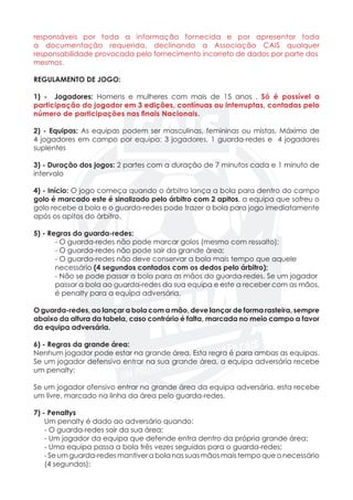 responsáveis por toda a informação fornecida e por apresentar toda
a documentação requerida, declinando a Associação CAIS qualquer
responsabilidade provocada pelo fornecimento incorreto de dados por parte dos
mesmos.
REGULAMENTO DE JOGO:
1) - Jogadores: Homens e mulheres com mais de 15 anos . Só é possível a
participação do jogador em 3 edições, contínuas ou interruptas, contadas pelo
número de participações nas finais Nacionais.
2) - Equipas: As equipas podem ser masculinas, femininas ou mistas. Máximo de
4 jogadores em campo por equipa: 3 jogadores, 1 guarda-redes e 4 jogadores
suplentes
3) - Duração dos jogos: 2 partes com a duração de 7 minutos cada e 1 minuto de
intervalo
4) - Início: O jogo começa quando o árbitro lança a bola para dentro do campo
golo é marcado este é sinalizado pelo árbitro com 2 apitos, a equipa que sofreu o
golo recebe a bola e o guarda-redes pode trazer a bola para jogo imediatamente
após os apitos do árbitro.
5) - Regras do guarda-redes:
	 - O guarda-redes não pode marcar golos (mesmo com ressalto);
	 - O guarda-redes não pode sair da grande área;
	 - O guarda-redes não deve conservar a bola mais tempo que aquele 		
	necessário (4 segundos contados com os dedos pelo árbitro);
	 - Não se pode passar a bola para as mãos do guarda-redes. Se um jogador 	
	 passar a bola ao guarda-redes da sua equipa e este a receber com as mãos,
	 é penalty para a equipa adversária.
O guarda-redes, ao lançar a bola com a mão, deve lançar de forma rasteira, sempre
abaixo da altura da tabela, caso contrário é falta, marcada no meio campo a favor
da equipa adversária.
6) - Regras da grande área:
Nenhum jogador pode estar na grande área. Esta regra é para ambas as equipas.
Se um jogador defensivo entrar na sua grande área, a equipa adversária recebe
um penalty;
Se um jogador ofensivo entrar na grande área da equipa adversária, esta recebe
um livre, marcado na linha da área pelo guarda-redes.
7) - Penaltys
	 Um penalty é dado ao adversário quando:
	 - O guarda-redes sair da sua área;
	 - Um jogador da equipa que defende entra dentro da própria grande área;
	 - Uma equipa passa a bola três vezes seguidas para o guarda-redes;
	 - Se um guarda-redes mantiver a bola nas suas mãos mais tempo que o necessário
	 (4 segundos);
 