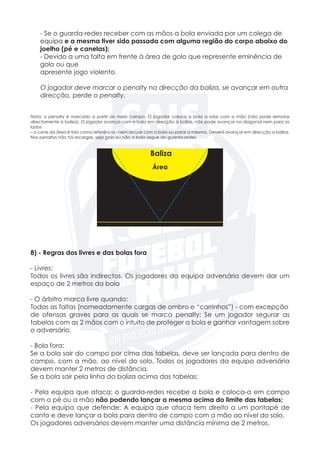 - Se o guarda-redes receber com as mãos a bola enviada por um colega de
	 equipa e a mesma tiver sido passada com alguma região do corpo abaixo do 	
	 joelho (pé e canelas);
	 - Devido a uma falta em frente à área de golo que represente eminência de
	 golo ou que
	 apresente jogo violento.
	 O jogador deve marcar o penalty na direcção da baliza, se avançar em outra
	 direcção, perde o penalty.
Nota: o penalty é marcado a partir do meio campo. O jogador coloca a bola a rolar com a mão (não pode rematar
directamente à baliza). O jogador avança com a bola em direcção à baliza, não pode avançar na diagonal nem para os
lados
– o cone da área é tido como referência - nem recuar com a bola ou parar a mesma. Deverá avançar em direcção a baliza.
Nos penaltys não há recargas, seja golo ou não a bola segue do guarda-redes.
8) - Regras dos livres e das bolas fora
- Livres:
Todos os livres são indirectos. Os jogadores da equipa adversária devem dar um
espaço de 2 metros da bola
- O árbitro marca livre quando:
Todas as faltas (nomeadamente cargas de ombro e “carrinhos”) - com excepção
de ofensas graves para as quais se marca penalty; Se um jogador segurar as
tabelas com as 2 mãos com o intuito de proteger a bola e ganhar vantagem sobre
o adversário.
	
- Bola fora:
Se a bola sair do campo por cima das tabelas, deve ser lançada para dentro de
campo, com a mão, ao nível do solo. Todos os jogadores da equipa adversária
devem manter 2 metros de distância.
Se a bola sair pela linha da baliza acima das tabelas:
- Pela equipa que ataca: o guarda-redes recebe a bola e coloca-a em campo
com o pé ou a mão não podendo lançar a mesma acima do limite das tabelas;
- Pela equipa que defende: A equipa que ataca tem direito a um pontapé de
canto e deve lançar a bola para dentro de campo com a mão ao nível do solo.
Os jogadores adversários devem manter uma distância mínima de 2 metros.
Baliza
Área
 