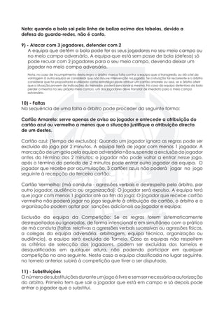 Nota: quando a bola sai pela linha de baliza acima das tabelas, devido a 		
defesa do guarda-redes, não é canto.
9) - Atacar com 3 jogadores, defender com 2
	 A equipa que detêm a bola pode ter os seus jogadores no seu meio campo ou
	 no meio campo adversário. A equipa que está sem posse de bola (defesa) só
	 pode recuar com 2 jogadores para o seu meio campo, devendo deixar um
	 jogador no meio campo adversário.
	
	 Nota: no caso de incumprimento desta regra o árbitro marca falta contra a equipa que a transgrediu ou dá a lei da
	 vantagem à outra equipa se considerar que não houve intervenção na jogada. Se a situação for recorrente e o árbitro
	 considerar que foi propositada e utilizada como estratégia pode atribuir um cartão amarelo ou azul, se o árbitro aferir 	
	 que a situação provem de indicações do treinador, poderá sancionar o mesmo. No caso da equipa detentora da bola
	 perder a mesma no seu próprio meio campo, um dos jogadores deve transitar de imediato para o meio campo 		
	adversário.
10) - Faltas
Na sequência de uma falta o árbitro pode proceder da seguinte forma:
Cartão Amarelo: serve apenas de aviso ao jogador e antecede a atribuição do
cartão azul ou vermelho a menos que a situação justifique a atribuição directa
de um destes.
Cartão azul: (Tempo de exclusão): Quando um jogador ignora as regras pode ser
excluído do jogo por 2 minutos. A equipa terá de jogar com menos 1 jogador. A
marcação de um golo pela equipa adversária não suspende a exclusão do jogador
antes do término dos 2 minutos; o jogador não pode voltar a entrar nesse jogo,
após o término do período de 2 minutos pode entrar outro jogador da equipa. O
jogador que recebe por acumulação, 3 cartões azuis não poderá	 jogar no jogo
seguinte à recepção do terceiro cartão;
	
Cartão Vermelho: (má conduta - agressões verbais e desrespeito pelo árbitro, por
outro jogador, audiência ou organização): O jogador será expulso. A equipa terá
que jogar com menos 1 jogador até ao fim do jogo; O jogador que recebe cartão
vermelho não poderá jogar no jogo seguinte à atribuição do cartão, o árbitro e a
organização podem optar por sanções adicionais ao jogador e equipa;
Exclusão da equipa da Competição: Se as regras forem sistematicamente
desrespeitadas ou ignoradas, de forma intencional e em simultâneo com a prática
de má conduta (faltas relativas a agressões verbais sucessivas ou agressões físicas,
a colegas da equipa adversária, arbitragem, equipa técnica, organização ou
audiência), a equipa será excluída do Torneio. Caso as equipas não respeitem
os critérios de selecção dos jogadores, podem ser excluídas dos torneios e
desqualificadas em qualquer altura, não podendo participar em qualquer
competição no ano seguinte. Neste caso a equipa classificada no lugar seguinte,
no torneio anterior, subirá à competição que tiver a ser disputada.
11) - Substituições
O número de substituições durante um jogo é livre e sem ser necessária a autorização
do arbitro. Primeiro tem que sair o jogador que está em campo e só depois pode
entrar o jogador que o substitui.
 