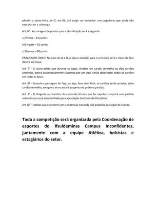pênalti e, dessa feita, de 01 em 01, até surgir um vencedor, com jogadores que ainda não
executaram a cobrança.
Art. 6° - A contagem de pontos para a classificação será a seguinte:
a) Vitória – 03 pontos
b) Empate – 01 ponto
c) Derrota – 00 ponto.
PARÁGRAFO ÚNICO: No caso de W x O, o placar adotado para o vencedor será o maior da fase
dentro da chave.
Art. 7° - O aluno-atleta que durante os jogos, receber um cartão vermelho ou dois cartões
amarelos, estará automaticamente suspenso por um jogo. Serão observados todos os cartões
em todas as fases.
Art. 8º - Durante a passagem de fase, ou seja, fase semi-final, os cartões serão zerados, salvo
cartão vermelho, em que o aluno estará suspenso da próxima partida;
Art. 9° - O dirigente ou membro da comissão técnica que for expulso cumprirá uma partida
automática e será encaminhado para apreciação da Comissão Disciplinar;
Art 100
– Atletas que estiverem com a matricula trancada não poderão participar do evento.
Toda a competição será organizada pela Coordenação de
esportes do Ifsuldeminas Campus Inconfidentes,
juntamente com a equipe Atlética, bolsistas e
estagiários do setor.
 