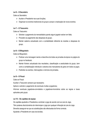 Lei 6 – O Secretário
Cabe ao Secretário:
     Auxiliar o Presidente nas suas funções;
     Organizar os eventos tradicionais do grupo e propor a realização de novos eventos.


Lei 7 – O Tesoureiro
Cabe ao Tesoureiro:
     Solicitar o pagamento da mensalidade quando algum jogador estiver em falta;
     Proceder ao pagamento das despesas do grupo;
     Manter caderno actualizado com a contabilidade referente às receitas e despesas do
        grupo.


Lei 8 – O Bloguista/s
Cabe ao Bloguista/s:
     Publicar uma mensagem isenta e descritiva de todas as jornadas da época na página do
        grupo no facebook;
     Manter ficheiro actualizado dos resultados, classificação e assiduidade do grupo, bem
        como a contabilização individual e colectiva dos marcadores de golos em todos os jogos.
     Publicitar os eventos, interrupções e reinícios de jornadas.


Lei 9 – O Fiscal
Cabe ao Fiscal:
Auxiliar o Tesoureiro sempre que necessário;
Aplicar e solicitar o pagamento de eventuais multas a jogadores;
Informar eventuais jogadores-convidados e jogadores-honorários sobre as regras e taxas
aplicadas pelo grupo.


Lei 10 – Os capitães de equipa
Os capitães ajudarão o Presidente a controlar o jogo de acordo com as Leis do Jogo.
Têm poderes discricionários de interromper o jogo por qualquer infracção às Leis do Jogo.
Deverão assegurar-se que as substituições são efectuadas de forma correcta.
Ajudarão o Presidente em caso de dúvidas.
 
