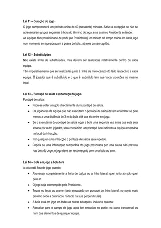 Lei 11 – Duração do jogo
O jogo compreenderá um período único de 60 (sessenta) minutos. Salvo a excepção de não se
apresentarem grupos seguintes à hora do término do jogo, e se assim o Presidente entender.
As equipas têm possibilidade de pedir (ao Presidente) um minuto de tempo morto em cada jogo
num momento em que possuam a posse de bola, através do seu capitão.


Lei 12 – Substituições
Não existe limite de substituições, mas devem ser realizadas rotativamente dentro de cada
equipa.
Têm imperativamente que ser realizadas junto à linha de meio-campo do lado respectivo a cada
equipa. O jogador que é substituído e o que é substituto têm que trocar posições no mesmo
local.


Lei 13 – Pontapé de saída e recomeço do jogo
Pontapé de saída:
          Pode-se obter um golo directamente dum pontapé de saída.
          Os jogadores da equipa que não executam o pontapé de saída devem encontrar-se pelo
          menos a uma distância de 3 m da bola até que ela entre em jogo.
          Se o executante do pontapé de saída jogar a bola uma segunda vez antes que esta seja
          tocada por outro jogador, será concedido um pontapé livre indirecto à equipa adversária
          no local da infracção.
          Por qualquer outra infracção o pontapé de saída será repetido.
          Depois de uma interrupção temporária do jogo provocada por uma causa não prevista
          nas Leis do Jogo, o jogo deve ser recomeçado com uma bola ao solo.


Lei 14 – Bola em jogo e bola fora
A bola está fora de jogo quando:
          Atravessar completamente a linha de baliza ou a linha lateral, quer junto ao solo quer
          pelo ar.
          O jogo seja interrompido pelo Presidente.
          Toque no tecto ou arame (será executado um pontapé de linha lateral, no ponto mais
          próximo onde a bola tocou no tecto na sua perpendicular).
          A bola está em jogo em todas as outras situações, inclusive quando:
          Ressaltar para o campo de jogo após ter embatido no poste, na barra transversal ou
          num dos elementos de qualquer equipa.
 