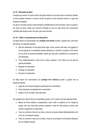 Lei 15 – Marcação de golos
A equipa que marcar um maior número de golos durante um encontro será a vencedora. Quando
as duas equipas marcarem o mesmo número de golos ou não marcarem nenhum, o jogo será
declarado empatado.
Um golo é marcado quando a bola transpõe completamente a linha de baliza, entre os postes e
por baixo da barra, desde que nenhuma infracção às Leis do Jogo tenha sido previamente
cometida pela equipa a favor da qual o golo será marcado.


Lei 16 – Faltas e comportamento anti-desportivo
As faltas devem ser sancionadas com pontapé livre directo quando o jogador tem, para além
das óbvias, as seguintes atitudes:
        Atirar-se deslizando no solo para tentar jogar a bola, quando esta está a ser jogada ou
        vai ser jogada por um adversário (tackle deslizante ou “carrinho”), excepto o G.R. dentro
        da sua área de grande penalidade, desde que seja sem imprudência ou excesso de
        combatividade.
        Tocar deliberadamente a bola com as mãos, excepto o G.R. dentro da sua área de
        grande penalidade.
        Rasteirar um adversário;
        Carregar um adversário;
        Empurrar um adversário;


As faltas devem ser sancionadas com pontapé livre indirecto quando o jogador tem as
seguintes atitudes:
        Jogar de uma maneira perigosa na presença de um adversário.
        Fazer obstrução à progressão de um adversário.
        Impedir o G.R. de soltar a bola das mãos.


Um pontapé livre indirecto deve ser assinalado quando o G.R. cometa uma das seguintes faltas:
        Depois de haver soltado ou despachado a bola, voltar a recebê-la de um colega de
        equipa, sem que esta tenha primeiro passado a linha de meio-campo ou tenha sido
        tocada ou jogada por um adversário.
        Tocar ou controlar a bola com as mãos, vinda de um passe atirado deliberadamente com
        o pé, por um colega de equipa.
        Tocar ou controlar a bola com as mãos, vinda de um pontapé de linha lateral efectuado
        por um colega de equipa.
 