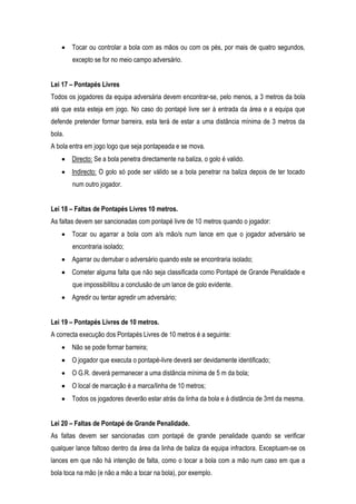 Tocar ou controlar a bola com as mãos ou com os pés, por mais de quatro segundos,
        excepto se for no meio campo adversário.


Lei 17 – Pontapés Livres
Todos os jogadores da equipa adversária devem encontrar-se, pelo menos, a 3 metros da bola
até que esta esteja em jogo. No caso do pontapé livre ser à entrada da área e a equipa que
defende pretender formar barreira, esta terá de estar a uma distância mínima de 3 metros da
bola.
A bola entra em jogo logo que seja pontapeada e se mova.
        Directo: Se a bola penetra directamente na baliza, o golo é valido.
        Indirecto: O golo só pode ser válido se a bola penetrar na baliza depois de ter tocado
        num outro jogador.


Lei 18 – Faltas de Pontapés Livres 10 metros.
As faltas devem ser sancionadas com pontapé livre de 10 metros quando o jogador:
        Tocar ou agarrar a bola com a/s mão/s num lance em que o jogador adversário se
        encontraria isolado;
        Agarrar ou derrubar o adversário quando este se encontraria isolado;
        Cometer alguma falta que não seja classificada como Pontapé de Grande Penalidade e
        que impossibilitou a conclusão de um lance de golo evidente.
        Agredir ou tentar agredir um adversário;


Lei 19 – Pontapés Livres de 10 metros.
A correcta execução dos Pontapés Livres de 10 metros é a seguinte:
        Não se pode formar barreira;
        O jogador que executa o pontapé-livre deverá ser devidamente identificado;
        O G.R. deverá permanecer a uma distância mínima de 5 m da bola;
        O local de marcação é a marca/linha de 10 metros;
        Todos os jogadores deverão estar atrás da linha da bola e à distância de 3mt da mesma.


Lei 20 – Faltas de Pontapé de Grande Penalidade.
As faltas devem ser sancionadas com pontapé de grande penalidade quando se verificar
qualquer lance faltoso dentro da área da linha de baliza da equipa infractora. Exceptuam-se os
lances em que não há intenção de falta, como o tocar a bola com a mão num caso em que a
bola toca na mão (e não a mão a tocar na bola), por exemplo.
 