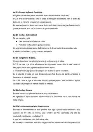 Lei 21 – Pontapé de Grande Penalidade.
O jogador que executa a grande penalidade deverá ser devidamente identificado.
O G.R. deve colocar-se sobre a linha de baliza, de frente para o executante, entre os postes da
baliza, até ao momento em que a bola seja pontapeada.
Os restantes jogadores devem encontrar-se dentro dos limites do campo de jogo, fora da área de
grande penalidade, atrás e a 3m da marca de grande penalidade.


Lei 22 – Pontapé de linha lateral.
Na sua execução a bola:
        Deve permanecer imóvel sobre a linha.
        Poderá ser pontapeada em qualquer direcção.
Os adversários têm de estar a uma distância mínima de 3m do local onde se encontra a bola.
A bola é considerada em jogo logo que seja pontapeada.


Lei 23 – Lançamento de baliza.
Um golo não pode ser marcado directamente de um lançamento de baliza.
O G.R. não pode jogar a bola pela segunda vez até que esta passe a linha de meio campo ou
seja jogada por um outro jogador que não da mesma equipa.
A bola só entra em jogo quando lançada para fora da área de grande penalidade.
Se a bola não for posta em jogo directamente para fora da área de grande penalidade o
lançamento de baliza será repetido.
Se o G.R. voltar a jogar a bola antes de outro qualquer jogador, será concedido à equipa
adversária um pontapé livre indirecto no local da infracção.


Lei 24 – Pontapé de canto
Pode ser marcado um golo directamente de um pontapé de canto.
Os jogadores da equipa adversária devem colocar-se a pelo menos 3m da bola até que ela
esteja em jogo.


Lei 25 – Sancionamento de faltas de assiduidade
Em caso de impossibilidade de estar presente num jogo o jogador deve comunicar a sua
ausência até 24h antes do mesmo. Caso contrário, ser-lhe-á assinalada uma falta de
assiduidade injustificada e a multa é de 2 €.
A cada falta injustificada a multa duplicará de valor.
No fim da época futebolística, a situação dos jogadores com maior número de faltas (mesmo que
 