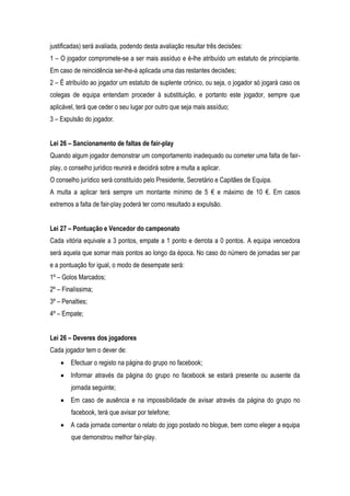 justificadas) será avaliada, podendo desta avaliação resultar três decisões:
1 – O jogador compromete-se a ser mais assíduo e é-lhe atribuído um estatuto de principiante.
Em caso de reincidência ser-lhe-á aplicada uma das restantes decisões;
2 – É atribuído ao jogador um estatuto de suplente crónico, ou seja, o jogador só jogará caso os
colegas de equipa entendam proceder à substituição, e portanto este jogador, sempre que
aplicável, terá que ceder o seu lugar por outro que seja mais assíduo;
3 – Expulsão do jogador.


Lei 26 – Sancionamento de faltas de fair-play
Quando algum jogador demonstrar um comportamento inadequado ou cometer uma falta de fair-
play, o conselho jurídico reunirá e decidirá sobre a multa a aplicar.
O conselho jurídico será constituído pelo Presidente, Secretário e Capitães de Equipa.
A multa a aplicar terá sempre um montante mínimo de 5 € e máximo de 10 €. Em casos
extremos a falta de fair-play poderá ter como resultado a expulsão.


Lei 27 – Pontuação e Vencedor do campeonato
Cada vitória equivale a 3 pontos, empate a 1 ponto e derrota a 0 pontos. A equipa vencedora
será aquela que somar mais pontos ao longo da época. No caso do número de jornadas ser par
e a pontuação for igual, o modo de desempate será:
1º – Golos Marcados;
2º – Finalíssima;
3º – Penalties;
4º – Empate;


Lei 26 – Deveres dos jogadores
Cada jogador tem o dever de:
        Efectuar o registo na página do grupo no facebook;
        Informar através da página do grupo no facebook se estará presente ou ausente da
        jornada seguinte;
        Em caso de ausência e na impossibilidade de avisar através da página do grupo no
        facebook, terá que avisar por telefone;
        A cada jornada comentar o relato do jogo postado no blogue, bem como eleger a equipa
        que demonstrou melhor fair-play.
 