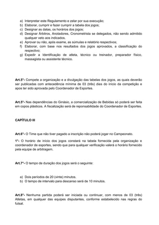 a) Interpretar este Regulamento e zelar por sua execução;
b) Elaborar, cumprir e fazer cumprir a tabela dos jogos;
c) Designar as datas, os horários dos jogos;
d) Designar Árbitros, Anotadores, Cronometrista se delegados, não sendo admitido
qualquer veto aos indicados.
e) Aprovar ou não, após exame, as súmulas e relatório respectivos;
f) Elaborar, com base nos resultados dos jogos aprovados, a classificação do
respectivo;
g) Expedir a Identificação de atleta, técnico ou treinador, preparador físico,
massagista ou assistente técnico.
Art.5°- Compete a organização e a divulgação das tabelas dos jogos, as quais deverão
ser publicadas com antecedência mínima de 03 (três) dias do início da competição e
apos ter sido aprovada pelo Coordenador de Esportes.
Art.5°- Nas dependências do Ginásio, a comercialização de Bebidas só poderá ser feita
em copos plásticos. A fiscalização será de reponsabilidade do Coordenador de Esportes.
CAPÍTULO III
Art.6°- O Time que não tiver pagado a inscrição não poderá jogar no Campeonato.
1°- O horário de início dos jogos constará na tabela fornecida pela organização e
coordenador de esportes, sendo que para qualquer verificação valerá o horário fornecido
pela equipe de arbitragem.
Art.7°- O tempo de duração dos jogos será o seguinte:
a) Dois períodos de 20 (vinte) minutos.
b) O tempo de intervalo para descanso será de 10 minutos.
Art.8°- Nenhuma partida poderá ser iniciada ou continuar, com menos de 03 (três)
Atletas, em qualquer das equipes disputantes, conforme estabelecido nas regras do
futsal.
 