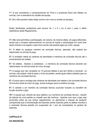 1°- O que caracteriza o comparecimento do Time é a presença física dos Atletas na
súmula, com a assinatura do capitão da equipe.
2°- Se o fato previsto neste artigo ocorrer com uma ou ambas as equipes,
Serão declaradas perdedoras pelo escore de 1 x 0 ( um a zero ) ,para o efeito
estatísticos deste Regulamento.
3°- Não será permitida a participação, da mesma, do mesmo atleta, em jogos diferentes,
sendo que o simples relacionamento na súmula já impedi a participação em outro time
assim inscrito e ter jogado o pelo time inscrito não poderá jogar por outra equipe.
4°- O atleta ou qualquer membro da comissão técnica, apenado, não poderá ser
relacionado na súmula do jogo.
5°- O anotador reterá as carteiras de identidade e membros da comissão técnica até o
encerramento da rodada.
6°- Os atletas , titulares e substitutos , e membros da comissão técnica deverão ser
relacionados na súmula antes do início do jogo.
7°- A equipe que não completar os 15 (quinze) atletas a que tem direito a inscrever na
súmula ,não poderá fazê-lo após o início da partida ,sendo igual critério adotado para os
membros da comissão técnica.
8°- O prazo para a entrega das carteiras de identidade dos atletas e da comissão técnica
20 minutos antes do inicio do jogo, sendo entregue para os árbitros do jogo.
9°- E vedado a um membro da comissão técnica acumular funções ou transferir de
função durante o jogo.
10°- A equipe que, através de seus atletas e ou membros de comissão técnica , desistir
da disputa de uma partida ou impedir que ela continue , fazendo com que o jogo seja
encerrado antes do seu tempo regulamentar, ou abandonar a disputa de qualquer
Campeonato que a Coordenação de Esportes estiver fazendo parte os atletas inscritos e
a comissão técnica estarão em suspensão de 1 ano de competições no ginásio de
esportes.
CAPÍTULO IV
DA INSCRICÃO
 