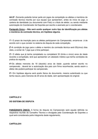 Art.9°- Somente poderão tomar parte em jogos da competição os atletas e membros da
comissão técnica inscrita por sua equipe que apresentem, antes do início do jogo, a
carteira de identidade (ou documento com Foto) e o titulo de eleitor, ou sendo mediante
autorização do Coordenador de Esportes por escrito e assinado por o coordenador.
Parágrafo Único – Não será aceito qualquer outro tipo de identificação pra atletas
e membros da comissão técnica, em hipótese alguma.
1°- O prazo de inscrição para os atletas participarem do Campeonato, encerra-se á de
acordo com o que constar no sistema de disputa de cada competição.
2°-A condição de jogo para o atleta e membro da comissão técnica será 05(cinco) dias
úteis, a contar do 1 jogo que o time participar.
3°- O atleta que já tenha completado ou completará 35 (trinta e cinco) anos de idade
durante a competição, terá que apresentar um atestado médico que tenha condições da
pratica do esporte.
4°-Os atletas menores de 18 (dezoito) anos de idade ,quando estiver escrito no
campeonato , deverá ter a autorização dos pais com firma reconhecida, sendo assim o
atleta não poderá participar do campeonato.
5°- Em hipótese alguma será aceito Xerox de documento, mesmo autenticado ou que
tenha rasura, para menores de 20 anos de idade, sem apresentação do original.
CAPÍTULO V
DO SISTEMA DE DISPUTA
PARÁGRAFO ÚNICO- A forma de disputa do Campeonato será aquela definida na
respectiva reunião do Conselho Técnico e divulgada pela Coordenação de Esportes a
qual será considerada parte integrante deste regulamento.
CAPÍTULOVI
 