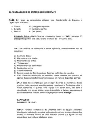 DA PONTUAÇÃO E DOS CRITÉRIOS DE DESEMPATE
Art.10- Em todas as competições dirigidas pela Coordenação de Esportes e
Organização do Evento:
a) Vitória 03 ( três) pontos ganhos;
b) Empate 01 (um)ponto ganho;
c) Derrota 0 (zero)ponto;
Parágrafo Único – Na hipótese de uma equipe vencer por “WO”, além dos 03
(três) pontos ganhos terá a seu favor o resultado de 1 x 0 ( um a zero).
Art.11-Os critérios de desempate a serem aplicados, sucessivamente, são os
seguintes:
a) Confronto direto;
b) Maior número de vitórias;
c) Maior saldos de tentos;
d) “Gol average”;
e) Maior número de tentos feitos;
f) Cartões Vermelhos
g) Cartões Amarelos
h) Sorteio na sala da Coordenação de Esportes no Ginásio de esportes.
i) 1°-O critério de desempate por confronto direto somente será utilizado se
apenas duas equipes terminarem empatadas em número de pontos ganhos;
2°-Em caso de desempate por “gol average” dividir-se á o número de tentos
positivos pelos negativos, considerando-se classificada a Equipe que obter o
maior coeficiente e quando uma equipe não sofrer tento, ela será a
classificada, pois zero é infinito, o que impossibilita a divisão, assegurando á
equipe sem tentos sofridos a classificação pelo sistema “average”.
CAPÍTULO VII
DO MANDO DE JOGO
Art.12°- Havendo semelhança de uniformes entre as equipes preliantes,
identificadas pelo árbitro principal, salvo acordo entre as equipes disputantes,
mudará o uniforme, dentro de cinco minutos, aquela que figurar ao lado
esquerdo de quem olha a tabela dos jogos.
 
