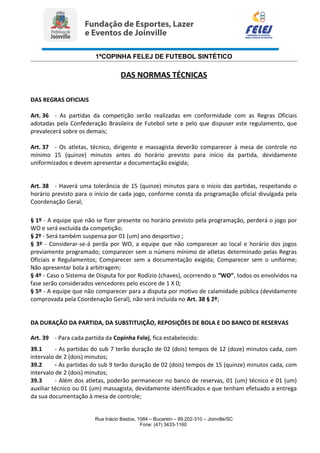 1ªCOPINHA FELEJ DE FUTEBOL SINTÉTICO
DAS NORMAS TÉCNICAS
DAS REGRAS OFICIAIS
Art. 36 - As partidas da competição serão realizadas em conformidade com as Regras Oficiais
adotadas pela Confederação Brasileira de Futebol sete e pelo que dispuser este regulamento, que
prevalecerá sobre os demais;
Art. 37 - Os atletas, técnico, dirigente e massagista deverão comparecer à mesa de controle no
mínimo 15 (quinze) minutos antes do horário previsto para início da partida, devidamente
uniformizados e devem apresentar a documentação exigida;
Art. 38 - Haverá uma tolerância de 15 (quinze) minutos para o início das partidas, respeitando o
horário previsto para o início de cada jogo, conforme consta da programação oficial divulgada pela
Coordenação Geral;
§ 1º - A equipe que não se fizer presente no horário previsto pela programação, perderá o jogo por
WO e será excluída da competição;
§ 2º - Será também suspensa por 01 (um) ano desportivo ;
§ 3º - Considerar-se-á perda por WO, a equipe que não comparecer ao local e horário dos jogos
previamente programado; comparecer sem o número mínimo de atletas determinado pelas Regras
Oficiais e Regulamentos; Comparecer sem a documentação exigida; Comparecer sem o uniforme;
Não apresentar bola à arbitragem;
§ 4º - Caso o Sistema de Disputa for por Rodízio (chaves), ocorrendo o “WO”, todos os envolvidos na
fase serão considerados vencedores pelo escore de 1 X 0;
§ 5º - A equipe que não comparecer para a disputa por motivo de calamidade pública (devidamente
comprovada pela Coordenação Geral), não será incluída no Art. 38 § 2º;
DA DURAÇÃO DA PARTIDA, DA SUBSTITUIÇÃO, REPOSIÇÕES DE BOLA E DO BANCO DE RESERVAS
Art. 39 - Para cada partida da Copinha Felej, fica estabelecido:
39.1 - As partidas do sub 7 terão duração de 02 (dois) tempos de 12 (doze) minutos cada, com
intervalo de 2 (dois) minutos;
39.2 - As partidas do sub 9 terão duração de 02 (dois) tempos de 15 (quinze) minutos cada, com
intervalo de 2 (dois) minutos;
39.3 - Além dos atletas, poderão permanecer no banco de reservas, 01 (um) técnico e 01 (um)
auxiliar técnico ou 01 (um) massagista, devidamente identificados e que tenham efetuado a entrega
da sua documentação à mesa de controle;
Rua Inácio Bastos, 1084 – Bucarein – 89.202-310 – Joinville/SC
Fone: (47) 3433-1160
 
