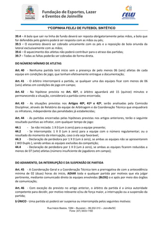 1ªCOPINHA FELEJ DE FUTEBOL SINTÉTICO
39.4 – A bola que sair na linha de fundo deverá ser reposta obrigatoriamente pelas mãos, a bola que
for defendida pelo goleiro poderá ser resposta com as mãos ou pés;
39.5 – O escanteio deverá ser cobrado unicamente com os pés e a reposição de bola oriunda da
lateral exclusivamente com as mãos;
39.6 – O aquecimento dos atletas não poderá contribuir para o atraso das partidas;
39.7 – Todas as faltas poderão ser cobradas de forma direta.
DO NÚMERO MÍNIMO DE ATLETAS
Art. 40 - Nenhuma partida terá início sem a presença de pelo menos 06 (seis) atletas de cada
equipe em condições de jogo, que tenham efetivamente entregue a documentação;
Art. 41 - O árbitro interromperá a partida, se qualquer uma das equipes ficar com menos de 06
(seis) atletas em condições de jogo em campo;
Art. 42 - Na hipótese prevista no Art. 41º, o árbitro aguardará até 15 (quinze) minutos e
permanecendo a situação, considerará a partida como encerrada;
Art. 43 - As situações previstas nos Artigos 40º, 41º e 42º, serão analisadas pela Comissão
Disciplinar, através de Relatório da equipe de Arbitragem e da Coordenação Técnica que enquadrará
os infratores, independente das penalidades já estabelecidas;
Art. 44 - As partidas encerradas pelas hipóteses previstas nos artigos anteriores, terão o seguinte
resultado punitivo ao infrator, com qualquer tempo de jogo:
44.1 - Se não iniciada: 1 X 0 (um à zero) para a equipe presente;
44.2 - Se interrompida: 1 X 0 (um à zero) para a equipe com o número regulamentar; ou o
resultado do momento da interrupção, caso à ela seja favorável;
44.3 - Declaração de perdedora por 1 X 0 (um à zero), se ambas as equipes não se apresentarem
( WO Duplo ), sendo ambas as equipes excluídas da competição;
44.4 - Declaração de perdedora por 1 X 0 (um à zero), se ambas as equipes ficarem reduzidas a
menos de 07 (sete) atletas (número insuficiente de jogadores em campo);
DO ADIAMENTO, DA INTERRUPÇÃO E DA SUSPENSÃO DE PARTIDA
Art. 45 - A Coordenação Geral e a Coordenação Técnica tem a prerrogativa de com a antecedência
mínima de 02 (duas) horas do início, ADIAR toda e qualquer partida por motivos que ela julgar
pertinente, mediante comunicado direto às equipes envolvidas (BLOG) o e após por meio dos órgãos
de comunicação;
Art. 46 - Com exceção do previsto no artigo anterior, o árbitro da partida é a única autoridade
competente para decidir, por motivo relevante e/ou de força maior, a interrupção ou a suspensão da
partida;
§ ÚNICO - Uma partida só poderá ser suspensa ou interrompida pelos seguintes motivos:
Rua Inácio Bastos, 1084 – Bucarein – 89.202-310 – Joinville/SC
Fone: (47) 3433-1160
 