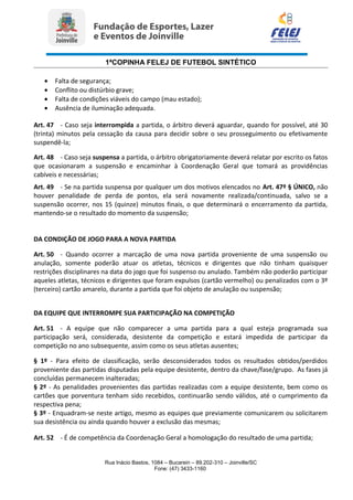 1ªCOPINHA FELEJ DE FUTEBOL SINTÉTICO
• Falta de segurança;
• Conflito ou distúrbio grave;
• Falta de condições viáveis do campo (mau estado);
• Ausência de iluminação adequada.
Art. 47 - Caso seja interrompida a partida, o árbitro deverá aguardar, quando for possível, até 30
(trinta) minutos pela cessação da causa para decidir sobre o seu prosseguimento ou efetivamente
suspendê-la;
Art. 48 - Caso seja suspensa a partida, o árbitro obrigatoriamente deverá relatar por escrito os fatos
que ocasionaram a suspensão e encaminhar à Coordenação Geral que tomará as providências
cabíveis e necessárias;
Art. 49 - Se na partida suspensa por qualquer um dos motivos elencados no Art. 47º § ÚNICO, não
houver penalidade de perda de pontos, ela será novamente realizada/continuada, salvo se a
suspensão ocorrer, nos 15 (quinze) minutos finais, o que determinará o encerramento da partida,
mantendo-se o resultado do momento da suspensão;
DA CONDIÇÃO DE JOGO PARA A NOVA PARTIDA
Art. 50 - Quando ocorrer a marcação de uma nova partida proveniente de uma suspensão ou
anulação, somente poderão atuar os atletas, técnicos e dirigentes que não tinham quaisquer
restrições disciplinares na data do jogo que foi suspenso ou anulado. Também não poderão participar
aqueles atletas, técnicos e dirigentes que foram expulsos (cartão vermelho) ou penalizados com o 3º
(terceiro) cartão amarelo, durante a partida que foi objeto de anulação ou suspensão;
DA EQUIPE QUE INTERROMPE SUA PARTICIPAÇÃO NA COMPETIÇÃO
Art. 51 - A equipe que não comparecer a uma partida para a qual esteja programada sua
participação será, considerada, desistente da competição e estará impedida de participar da
competição no ano subsequente, assim como os seus atletas ausentes;
§ 1º - Para efeito de classificação, serão desconsiderados todos os resultados obtidos/perdidos
proveniente das partidas disputadas pela equipe desistente, dentro da chave/fase/grupo. As fases já
concluídas permanecem inalteradas;
§ 2º - As penalidades provenientes das partidas realizadas com a equipe desistente, bem como os
cartões que porventura tenham sido recebidos, continuarão sendo válidos, até o cumprimento da
respectiva pena;
§ 3º - Enquadram-se neste artigo, mesmo as equipes que previamente comunicarem ou solicitarem
sua desistência ou ainda quando houver a exclusão das mesmas;
Art. 52 - É de competência da Coordenação Geral a homologação do resultado de uma partida;
Rua Inácio Bastos, 1084 – Bucarein – 89.202-310 – Joinville/SC
Fone: (47) 3433-1160
 