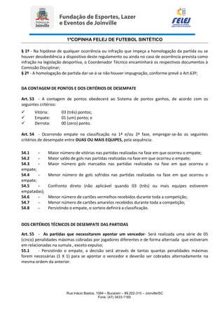 1ªCOPINHA FELEJ DE FUTEBOL SINTÉTICO
§ 1º - Na hipótese de qualquer ocorrência ou infração que impeça a homologação da partida ou se
houver desobediência a dispositivo deste regulamento ou ainda no caso de ocorrência prevista como
infração na legislação desportiva, o Coordenador Técnico encaminhará os respectivos documentos à
Comissão Disciplinar;
§ 2º - A homologação de partida dar-se-á se não houver impugnação, conforme prevê o Art.63º;
DA CONTAGEM DE PONTOS E DOS CRITÉRIOS DE DESEMPATE
Art. 53 - A contagem de pontos obedecerá ao Sistema de pontos ganhos, de acordo com os
seguintes critérios:
 Vitória: 03 (três) pontos;
 Empate: 01 (um) ponto; e
 Derrota: 00 (zero) ponto.
Art. 54 - Ocorrendo empate na classificação na 1ª e/ou 2ª fase, empregar-se-ão os seguintes
critérios de desempate entre DUAS OU MAIS EQUIPES, pela sequência:
54.1 - Maior número de vitórias nas partidas realizadas na fase em que ocorreu o empate;
54.2 - Maior saldo de gols nas partidas realizadas na fase em que ocorreu o empate;
54.3 - Maior número gols marcados nas partidas realizadas na fase em que ocorreu o
empate;
54.4 - Menor número de gols sofridos nas partidas realizadas na fase em que ocorreu o
empate;
54.5 - Confronto direto (não aplicável quando 03 (três) ou mais equipes estiverem
empatadas);
54.6 - Menor número de cartões vermelhos recebidos durante toda a competição;
54.7 - Menor número de cartões amarelos recebidos durante toda a competição;
54.8 - Persistindo o empate, o sorteio definirá a classificação.
DOS CRITÉRIOS TÉCNICOS DE DESEMPATE DAS PARTIDAS
Art. 55 - As partidas que necessitarem apontar um vencedor- Será realizada uma série de 05
(cinco) penalidades máximas cobradas por jogadores diferentes e de forma alternada que estiveram
em relacionadas na sumula , exceto expulso;
55.1 - Persistindo o empate, a decisão será através de tantas quantas penalidades máximas
forem necessárias (1 X 1) para se apontar o vencedor e deverão ser cobrados alternadamente na
mesma ordem da anterior.
Rua Inácio Bastos, 1084 – Bucarein – 89.202-310 – Joinville/SC
Fone: (47) 3433-1160
 