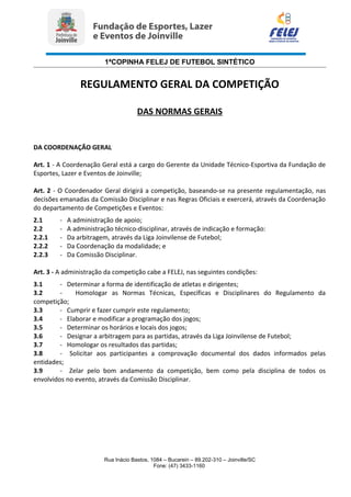 1ªCOPINHA FELEJ DE FUTEBOL SINTÉTICO
REGULAMENTO GERAL DA COMPETIÇÃO
DAS NORMAS GERAIS
DA COORDENAÇÃO GERAL
Art. 1 - A Coordenação Geral está a cargo do Gerente da Unidade Técnico-Esportiva da Fundação de
Esportes, Lazer e Eventos de Joinville;
Art. 2 - O Coordenador Geral dirigirá a competição, baseando-se na presente regulamentação, nas
decisões emanadas da Comissão Disciplinar e nas Regras Oficiais e exercerá, através da Coordenação
do departamento de Competições e Eventos:
2.1 - A administração de apoio;
2.2 - A administração técnico-disciplinar, através de indicação e formação:
2.2.1 - Da arbitragem, através da Liga Joinvilense de Futebol;
2.2.2 - Da Coordenação da modalidade; e
2.2.3 - Da Comissão Disciplinar.
Art. 3 - A administração da competição cabe a FELEJ, nas seguintes condições:
3.1 - Determinar a forma de identificação de atletas e dirigentes;
3.2 - Homologar as Normas Técnicas, Específicas e Disciplinares do Regulamento da
competição;
3.3 - Cumprir e fazer cumprir este regulamento;
3.4 - Elaborar e modificar a programação dos jogos;
3.5 - Determinar os horários e locais dos jogos;
3.6 - Designar a arbitragem para as partidas, através da Liga Joinvilense de Futebol;
3.7 - Homologar os resultados das partidas;
3.8 - Solicitar aos participantes a comprovação documental dos dados informados pelas
entidades;
3.9 - Zelar pelo bom andamento da competição, bem como pela disciplina de todos os
envolvidos no evento, através da Comissão Disciplinar.
Rua Inácio Bastos, 1084 – Bucarein – 89.202-310 – Joinville/SC
Fone: (47) 3433-1160
 