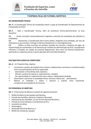 1ªCOPINHA FELEJ DE FUTEBOL SINTÉTICO
DA COORDENAÇÃO TÉCNICA
Art. 4 - A Coordenação Técnica da competição estará a cargo do Coordenador do Departamento de
Competições da FELEJ;
Art. 5 - Cabe a Coordenação Técnica, além da assistência técnica-administrativa, na área
disciplinar:
5.1 - Anular inscrições comprovadamente irregulares, excluindo da competição o(s) atleta(s) ou
entidade(s);
5.2 - Representar a Coordenação Geral contra atletas, dirigentes e/ou entidades, por atos de
indisciplina ou que venham a infringir as Normas Disciplinares e a este Regulamento;
5.3 - Relatar os fatos ocorridos em partidas, baseado nas súmulas e relatórios de jogos, de
representação do coordenador ou de denúncia por membro da administração da FELEJ, enquadrando
infratores e infrações nos artigos do presente Regulamento, bem como nas Normas Disciplinares,
apontando as respectivas penas a serem aplicadas pela Comissão Disciplinar;
DOS OBJETIVOS GERAIS DA COMPETIÇÃO
Art. 6 - A 1ª Copinha Felej, objetiva:
 Incrementar a prática do Futebol entre crianças e adolescentes e promover a confraternização
entre seus participantes de forma organizada;
 Desenvolver o intercâmbio sócio esportivo;
 Difundir a prática do esporte e, especialmente, o futebol;
 Dar oportunidade ao surgimento de novos valores, independente da idade;
 Desenvolver e aprimorar as qualidades físicas, técnicas e táticas dos participantes;
 Motivar as entidades a utilizar e valorizar o esporte como importante
componente da evolução do ser humano.
DO CERIMONIAL DE ABERTURA
Art. 7 - O Cerimonial de Abertura constará do seguinte protocolo:
 Desfile de Abertura das equipes participantes;
 Entrada dos Pavilhões: Nacional, Estadual e Municipal;
 Hasteamento dos Pavilhões, ao som do Hino Nacional Brasileiro;
 Entrada da Tocha Olímpica e acendimento da Pira;
 Juramento do atleta;
 Homenagem;
 Declaração Oficial de Abertura; e
 Desfile de retirada das equipes.
Rua Inácio Bastos, 1084 – Bucarein – 89.202-310 – Joinville/SC
Fone: (47) 3433-1160
 