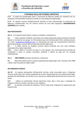 1ªCOPINHA FELEJ DE FUTEBOL SINTÉTICO
§ 1º - A critério da Coordenação Geral, o Cerimonial de Abertura poderá ser realizado com um
protocolo e formato diferenciado para atender às necessidades da organização;
§ 2º - As equipes inscritas obrigatoriamente deverão se fazer representadas no Cerimonial de
Abertura, comparecendo com um número mínimo de cinco (05) integrantes UNIFORMIZADOS
(CAMISAS) para o desfile;
DOS PARTICIPANTES
Art. 8 - A 1ª Copinha Felej é aberto a todas as entidades, ressaltando-se:
8.1 - Toda e qualquer Entidade, Associação e/ou equipe organizada poderá participar, devendo
efetuar a inscrição de sua equipe, em Ficha própria que será fornecida pela FELEJ, solicitada através
do e-mail: competicoes_felej@msn.com, ou reproduzida por meio de armazenamento eletrônico
pela própria equipe, no prazo determinado pela Coordenação Geral;
8.2 - O atleta, técnico ou dirigente somente poderá participar por uma única Entidade,
Associação e/ou equipe organizada;
8.2.1 -Caso o atleta se inscreva em duas ou mais equipes, será automaticamente excluído da
competição e todas as equipes envolvidas, perderão o direito da vaga por ele ocupada
indevidamente;
Art. 9 - NÃO PODERÁ participar da Copinha, o atleta que:
9.1 - Não tenha idade minima e maxima estipulada pela organização. Sub 7 nascidos entre 2008
e 2010 e Sub 9 nascidos em 2006 e 2007.
DO CONGRESSO TÉCNICO
Art. 10 - As equipes participantes efetivamente inscritas, serão convocados para o Congresso
Técnico, tendo cada uma o direito assegurado de se fazer representada por uma representante legal,
devidamente identificado, com direito a voz e voto para as deliberações pertinentes dos assuntos em
pauta;
§ 1º - Caberá ao Coordenador Técnico determinar local, data e hora para a realização do
Congresso Técnico e instalar e presidir os seus trabalhos;
§ 2º - As decisões emanadas do Congresso Técnico farão parte integrante do regulamento daa
Copinha Felej
Rua Inácio Bastos, 1084 – Bucarein – 89.202-310 – Joinville/SC
Fone: (47) 3433-1160
 