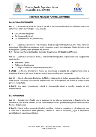 1ªCOPINHA FELEJ DE FUTEBOL SINTÉTICO
DAS MEDIDAS DISCIPLINARES
Art. 11 - A administração da disciplina alcançará as pessoas envolvidas direta ou indiretamente na
competição e será exercida pela FELEJ, através:
• Da Comissão Disciplinar.
• Da Coordenação Geral;
• Do Departamento de Competições;
§ 1º - A Comissão Disciplinar será composta de 05 (cinco) membros efetivos e 03 (três) membros
suplentes e 2 (dois) Procuradores que serão nomeados através de Portaria do Diretor-Presidente da
Fundação de Esportes, Lazer e Eventos de Joinville
§ 2º – Para a Copinha será utilizado a Comissão Disciplinar do 38º Copão Kurt Meinert.
Art. 12 - A Comissão Disciplinar da FELEJ terá como base legislativa no processamento e julgamento
das infrações:
• As Normas Gerais;
• As Normas Disciplinares;
• O Código Brasileiro de Justiça Desportiva (CBJD).
§ ÚNICO - As Normas Disciplinares fixarão os parâmetros à respeito do comportamento ético e
disciplinar de atletas, técnicos, dirigentes e arbitragem envolvidos na competição.
Art. 13 - Caberá a Comissão Disciplinar da FELEJ, o julgamento de todo e qualquer ato ou fato com
infração que constar de documentos apresentados pela arbitragem ou de denúncia ao procurador
geral da competição.
§ ÚNICO - Em casos excepcionais, caberá à Coordenação Geral a decisão, através de Ato
Administrativo.
DAS PENALIDADES
Art. 14 - Considera-se infração todo e qualquer ato ou fato que descumpra os Regulamentos da
competição, que atente contra a ética e a moral desportiva ou que desobedeça aos dispositivos das
Normas Disciplinares;
§ ÚNICO - Caberá ao Procurador Geral definir, qualificar, tipificar e enquadrar as infrações e/ou atos
e fatos com as respectivas penas previstas, cabendo à Comissão Disciplinar, julgar as respectivas
penalidades no aspecto quantitativo.
Rua Inácio Bastos, 1084 – Bucarein – 89.202-310 – Joinville/SC
Fone: (47) 3433-1160
 