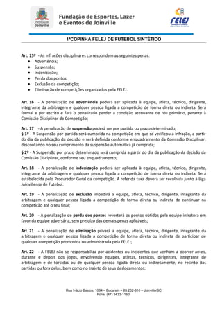 1ªCOPINHA FELEJ DE FUTEBOL SINTÉTICO
Art. 15º - As infrações disciplinares correspondem as seguintes penas:
• Advertência;
• Suspensão;
• Indenização;
• Perda dos pontos;
• Exclusão da competição;
• Eliminação de competições organizados pela FELEJ.
Art. 16 - A penalização de advertência poderá ser aplicada à equipe, atleta, técnico, dirigente,
integrante da arbitragem e qualquer pessoa ligada a competição de forma direta ou indireta. Será
formal e por escrito e fará o penalizado perder a condição atenuante de réu primário, perante à
Comissão Disciplinar da Competição;
Art. 17 - A penalização de suspensão poderá ser por partida ou prazo determinado;
§ 1º - A Suspensão por partida será cumprida na competição em que se verificou a infração, a partir
do dia da publicação da decisão e será definida conforme enquadramento da Comissão Disciplinar,
descontando no seu cumprimento da suspensão automática já cumprida;
§ 2º - A Suspensão por prazo determinado será cumprida a partir do dia da publicação da decisão da
Comissão Disciplinar, conforme seu enquadramento;
Art. 18 - A penalização de indenização poderá ser aplicada à equipe, atleta, técnico, dirigente,
integrante da arbitragem e qualquer pessoa ligada a competição de forma direta ou indireta. Será
estabelecida pelo Procurador Geral da competição. A referida taxa deverá ser recolhida junto à Liga
Joinvillense de Futebol.
Art. 19 - A penalização de exclusão impedirá a equipe, atleta, técnico, dirigente, integrante da
arbitragem e qualquer pessoa ligada a competição de forma direta ou indireta de continuar na
competição até o seu final;
Art. 20 - A penalização de perda dos pontos reverterá os pontos obtidos pela equipe infratora em
favor da equipe adversária, sem prejuízo das demais penas aplicáveis;
Art. 21 - A penalização de eliminação privará a equipe, atleta, técnico, dirigente, integrante da
arbitragem e qualquer pessoa ligada a competição de forma direta ou indireta de participar de
qualquer competição promovida ou administrada pela FELEJ;
Art. 22 - A FELEJ não se responsabiliza por acidentes ou incidentes que venham a ocorrer antes,
durante e depois dos jogos, envolvendo equipes, atletas, técnicos, dirigentes, integrante de
arbitragem e de torcidas ou de qualquer pessoa ligada direta ou indiretamente, no recinto das
partidas ou fora delas, bem como no trajeto de seus deslocamentos;
Rua Inácio Bastos, 1084 – Bucarein – 89.202-310 – Joinville/SC
Fone: (47) 3433-1160
 
