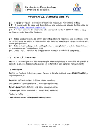 1ªCOPINHA FELEJ DE FUTEBOL SINTÉTICO
§ 1º - A equipe que figurar à esquerda da programação de jogos, é a mandante da partida;
§ 2º - A programação de jogos será disponibilizada aos participantes, através do blog oficial do
evento http://www.copinhafelej.blogspot.com;
§ 3º - O meio de comunicação oficial entre a Coordenação Geral da 1ª COPINHA FELEJ e as equipes
participantes será o blog oficial do evento;
§ 4º - Toda e qualquer informação relativa ao evento postada no blog oficial, será considerada como
de conhecimento de todos os participantes, não cabendo alegações de desconhecimento das
informações prestadas;
§ 5º - Todas as informações postadas no blog oficial da competição também estarão disponibilizadas
no Departamento de Competições da FELEJ;
§ 6º - Caberá a FELEJ a indicação dos campos em que ocorrerão as rodadas da competição.
DA CLASSIFICAÇÃO GERAL E FINAL
Art. 34 - A classificação final será realizada após serem computados os resultados das partidas e
aplicados os critérios de desempates cabíveis em conformidade com o previsto no Regulamento;
DA PREMIAÇÃO
Art. 35 - A Fundação de Esportes, Lazer e Eventos de Joinville, instituirá para a 1º COPINHA FELEJ, a
seguinte premiação:
Campeão: Troféu definitivo + 22 ( Vinte e duas) Medalhas;
Vice-Campeão: Troféu Definitivo + 22 (Vinte e duas) Medalhas;
Terceiro Lugar: Troféu Definitivo + 22 (Vinte e duas) Medalhas
Quarto Lugar: Troféu Definitivo + 22 ( Vinte e duas) Medalhas;
Artilheiro: Troféu
Defesa menos vazado (Defesa menos vazada): Troféu
Rua Inácio Bastos, 1084 – Bucarein – 89.202-310 – Joinville/SC
Fone: (47) 3433-1160
 