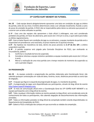 37º COPÃO KURT MEINERT DE FUTEBOL
10
Rua Inácio Bastos, 1084 – Bucarein – 89.202-310 – Joinville/SC
Fone: (47) 3433-1160
Art. 32 - Cada equipe deverá obrigatoriamente apresentar uma bola em condições de jogo ao árbitro
da partida, antes de seu início. O árbitro determinará a bola a ser utilizada inicialmente, ficando a outra
de posse do anotador da partida. A FELEJ não se responsabiliza pelos danos ou extravios que possam vir
a ocorrer com as bolas utilizadas na partida;
§ 1º - Caso uma das equipes não apresentem a bola oficial à arbitragem, esta será considerada
perdedora da partida, em favor da adversária, pelo escore de 1 X 0 (um à zero), o qual valerá para todos
os efeitos regulamentares;
§ 2º - Caso as bolas fiquem sem condições de jogo ou se extraviem, a equipe mandante da partida será a
responsável em providenciar uma nova bola, no prazo máximo de 15 (quinze) minutos;
§ 3º - Na hipótese da inexistência da bola, dentro do prazo previsto no § 2º do Art. 32º, o árbitro
suspenderá a partida;
§ 4º - A partida suspensa será julgada pela Comissão Disciplinar da FELEJ, que analisando as
circunstâncias, poderá:
1. Confirmar o resultado da hora da suspensão;
2. Considerar vitoriosa a equipe visitante e perdedora a equipe mandante pelo escore de 1 X 0 (um
à zero);
3. Marcar a realização de uma nova partida com o tempo restante do momento da suspensão ou
com o período integral.
DA PROGRAMAÇÃO
Art. 33 - As equipes acatarão a programação das partidas elaboradas pela Coordenação Geral, não
cabendo quaisquer contestações em razão de datas, horários, locais, distâncias percorridas ou outro tipo
de alegação;
§ 1º - A equipe que figurar à esquerda da programação de jogos, é a mandante da partida;
§ 2º - A programação de jogos será disponibilizada aos participantes, através do blog oficial do evento
http://www.copao37.blogspot.com;
§ 3º - O meio de comunicação oficial entre a Coordenação Geral do 37º COPÃO KURT MEINERT e as
equipes participantes será o blog oficial do evento;
§ 4º - Toda e qualquer informação relativa ao evento postada no blog oficial, será considerada como de
conhecimento de todos os participantes, não cabendo alegações de desconhecimento das informações
prestadas;
§ 5º - Todas as informações postadas no blog oficial da competição também estarão disponibilizadas no
Departamento de Competições da FELEJ;
§ 6º - Caberá a FELEJ a indicação dos campos em que ocorrerão as rodadas da competição.
 
