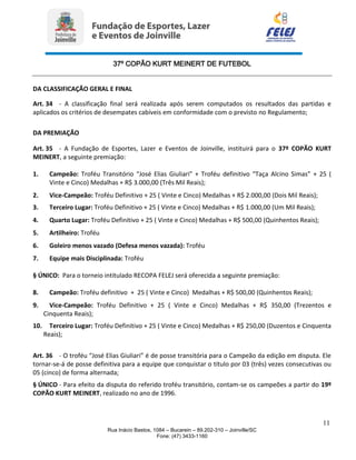 37º COPÃO KURT MEINERT DE FUTEBOL
11
Rua Inácio Bastos, 1084 – Bucarein – 89.202-310 – Joinville/SC
Fone: (47) 3433-1160
DA CLASSIFICAÇÃO GERAL E FINAL
Art. 34 - A classificação final será realizada após serem computados os resultados das partidas e
aplicados os critérios de desempates cabíveis em conformidade com o previsto no Regulamento;
DA PREMIAÇÃO
Art. 35 - A Fundação de Esportes, Lazer e Eventos de Joinville, instituirá para o 37º COPÃO KURT
MEINERT, a seguinte premiação:
1. Campeão: Troféu Transitório “José Elias Giuliari” + Troféu definitivo “Taça Alcino Simas” + 25 (
Vinte e Cinco) Medalhas + R$ 3.000,00 (Três Mil Reais);
2. Vice-Campeão: Troféu Definitivo + 25 ( Vinte e Cinco) Medalhas + R$ 2.000,00 (Dois Mil Reais);
3. Terceiro Lugar: Troféu Definitivo + 25 ( Vinte e Cinco) Medalhas + R$ 1.000,00 (Um Mil Reais);
4. Quarto Lugar: Troféu Definitivo + 25 ( Vinte e Cinco) Medalhas + R$ 500,00 (Quinhentos Reais);
5. Artilheiro: Troféu
6. Goleiro menos vazado (Defesa menos vazada): Troféu
7. Equipe mais Disciplinada: Troféu
§ ÚNICO: Para o torneio intitulado RECOPA FELEJ será oferecida a seguinte premiação:
8. Campeão: Troféu definitivo + 25 ( Vinte e Cinco) Medalhas + R$ 500,00 (Quinhentos Reais);
9. Vice-Campeão: Troféu Definitivo + 25 ( Vinte e Cinco) Medalhas + R$ 350,00 (Trezentos e
Cinquenta Reais);
10. Terceiro Lugar: Troféu Definitivo + 25 ( Vinte e Cinco) Medalhas + R$ 250,00 (Duzentos e Cinquenta
Reais);
Art. 36 - O troféu “José Elias Giuliari” é de posse transitória para o Campeão da edição em disputa. Ele
tornar-se-á de posse definitiva para a equipe que conquistar o título por 03 (três) vezes consecutivas ou
05 (cinco) de forma alternada;
§ ÚNICO - Para efeito da disputa do referido troféu transitório, contam-se os campeões a partir do 19º
COPÃO KURT MEINERT, realizado no ano de 1996.
 