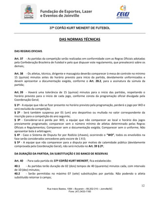 37º COPÃO KURT MEINERT DE FUTEBOL
12
Rua Inácio Bastos, 1084 – Bucarein – 89.202-310 – Joinville/SC
Fone: (47) 3433-1160
DAS NORMAS TÉCNICAS
DAS REGRAS OFICIAIS
Art. 37 - As partidas da competição serão realizadas em conformidade com as Regras Oficiais adotadas
pela Confederação Brasileira de Futebol e pelo que dispuser este regulamento, que prevalecerá sobre os
demais;
Art. 38 - Os atletas, técnico, dirigente e massagista deverão comparecer à mesa de controle no mínimo
15 (quinze) minutos antes do horário previsto para início da partida, devidamente uniformizados e
devem apresentar a documentação exigida, conforme o Art. 28.2, para a assinatura da súmula da
partida;
Art. 39 - Haverá uma tolerância de 15 (quinze) minutos para o início das partidas, respeitando o
horário previsto para o início de cada jogo, conforme consta da programação oficial divulgada pela
Coordenação Geral;
§ 1º - A equipe que não se fizer presente no horário previsto pela programação, perderá o jogo por WO e
será excluída da competição;
§ 2º - Será também suspensa por 01 (um) ano desportivo ou multada no valor correspondente da
inscrição para a competição do ano seguinte;
§ 3º - Considerar-se-á perda por WO, a equipe que não comparecer ao local e horário dos jogos
previamente programado; comparecer sem o número mínimo de atletas determinado pelas Regras
Oficiais e Regulamentos; Comparecer sem a documentação exigida; Comparecer sem o uniforme; Não
apresentar bola à arbitragem;
§ 4º - Caso o Sistema de Disputa for por Rodízio (chaves), ocorrendo o “WO”, todos os envolvidos na
fase serão considerados vencedores pelo escore de 1 X 0;
§ 5º - A equipe que não comparecer para a disputa por motivo de calamidade pública (devidamente
comprovada pela Coordenação Geral), não será incluída no Art. 39 § 2º;
DA DURAÇÃO DA PARTIDA, DA SUBSTITUIÇÃO E DO BANCO DE RESERVAS
Art. 40 - Para cada partida do 37º COPÃO KURT MEINERT, fica estabelecido:
40.1 - As partidas terão duração de 02 (dois) tempos de 40 (quarenta) minutos cada, com intervalo
de 10 (dez) minutos;
40.2 - Serão permitidas no máximo 07 (sete) substituições por partida. Não podendo o atleta
substituído retornar à campo;
 