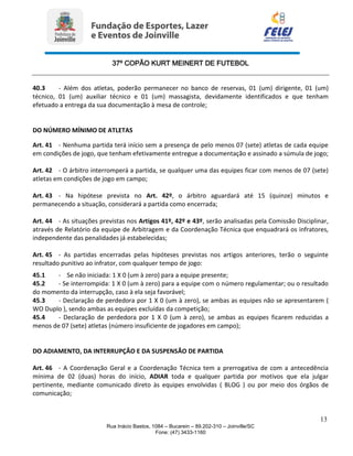 37º COPÃO KURT MEINERT DE FUTEBOL
13
Rua Inácio Bastos, 1084 – Bucarein – 89.202-310 – Joinville/SC
Fone: (47) 3433-1160
40.3 - Além dos atletas, poderão permanecer no banco de reservas, 01 (um) dirigente, 01 (um)
técnico, 01 (um) auxiliar técnico e 01 (um) massagista, devidamente identificados e que tenham
efetuado a entrega da sua documentação à mesa de controle;
DO NÚMERO MÍNIMO DE ATLETAS
Art. 41 - Nenhuma partida terá início sem a presença de pelo menos 07 (sete) atletas de cada equipe
em condições de jogo, que tenham efetivamente entregue a documentação e assinado a súmula de jogo;
Art. 42 - O árbitro interromperá a partida, se qualquer uma das equipes ficar com menos de 07 (sete)
atletas em condições de jogo em campo;
Art. 43 - Na hipótese prevista no Art. 42º, o árbitro aguardará até 15 (quinze) minutos e
permanecendo a situação, considerará a partida como encerrada;
Art. 44 - As situações previstas nos Artigos 41º, 42º e 43º, serão analisadas pela Comissão Disciplinar,
através de Relatório da equipe de Arbitragem e da Coordenação Técnica que enquadrará os infratores,
independente das penalidades já estabelecidas;
Art. 45 - As partidas encerradas pelas hipóteses previstas nos artigos anteriores, terão o seguinte
resultado punitivo ao infrator, com qualquer tempo de jogo:
45.1 - Se não iniciada: 1 X 0 (um à zero) para a equipe presente;
45.2 - Se interrompida: 1 X 0 (um à zero) para a equipe com o número regulamentar; ou o resultado
do momento da interrupção, caso à ela seja favorável;
45.3 - Declaração de perdedora por 1 X 0 (um à zero), se ambas as equipes não se apresentarem (
WO Duplo ), sendo ambas as equipes excluídas da competição;
45.4 - Declaração de perdedora por 1 X 0 (um à zero), se ambas as equipes ficarem reduzidas a
menos de 07 (sete) atletas (número insuficiente de jogadores em campo);
DO ADIAMENTO, DA INTERRUPÇÃO E DA SUSPENSÃO DE PARTIDA
Art. 46 - A Coordenação Geral e a Coordenação Técnica tem a prerrogativa de com a antecedência
mínima de 02 (duas) horas do início, ADIAR toda e qualquer partida por motivos que ela julgar
pertinente, mediante comunicado direto às equipes envolvidas ( BLOG ) ou por meio dos órgãos de
comunicação;
 