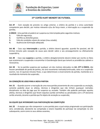 37º COPÃO KURT MEINERT DE FUTEBOL
14
Rua Inácio Bastos, 1084 – Bucarein – 89.202-310 – Joinville/SC
Fone: (47) 3433-1160
Art. 47 - Com exceção do previsto no artigo anterior, o árbitro da partida é a única autoridade
competente para decidir, por motivo relevante e/ou de força maior, a interrupção ou a suspensão da
partida;
§ ÚNICO - Uma partida só poderá ser suspensa ou interrompida pelos seguintes motivos:
1. Falta de segurança;
2. Conflito ou distúrbio grave;
3. Falta de condições viáveis do campo (mau estado);
4. Ausência de iluminação adequada.
Art. 48 - Caso seja interrompida a partida, o árbitro deverá aguardar, quando for possível, até 30
(trinta) minutos pela cessação da causa para decidir sobre o seu prosseguimento ou efetivamente
suspendê-la;
Art. 49 - Caso seja suspensa a partida, o árbitro obrigatoriamente deverá relatar por escrito os fatos
que ocasionaram a suspensão e encaminhar à Coordenação Geral que tomará as providências cabíveis e
necessárias;
Art. 50 - Se na partida suspensa por qualquer um dos motivos elencados no Art. 47º § ÚNICO, não
houver penalidade de perda de pontos, ela será novamente realizada/continuada, salvo se a suspensão
ocorrer, nos 15 (quinze) minutos finais, o que determinará o encerramento da partida, mantendo-se o
resultado do momento da suspensão;
DA CONDIÇÃO DE JOGO PARA A NOVA PARTIDA
Art. 51 - Quando ocorrer a marcação de uma nova partida proveniente de uma suspensão ou anulação,
somente poderão atuar os atletas, técnicos e dirigentes que não tinham quaisquer restrições
disciplinares na data do jogo que foi suspenso ou anulado. Também não poderão participar aqueles
atletas, técnicos e dirigentes que foram expulsos (cartão vermelho) ou penalizados com o 3º (terceiro)
cartão amarelo, durante a partida que foi objeto de anulação ou suspensão;
DA EQUIPE QUE INTERROMPE SUA PARTICIPAÇÃO NA COMPETIÇÃO
Art. 52 - A equipe que não comparecer a uma partida para a qual esteja programada sua participação
será, considerada, desistente da competição e estará impedida de participar da competição no ano
subsequente, assim como os seus atletas ausentes;
 