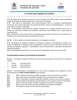 37º COPÃO KURT MEINERT DE FUTEBOL
15
Rua Inácio Bastos, 1084 – Bucarein – 89.202-310 – Joinville/SC
Fone: (47) 3433-1160
§ 1º - Os atletas dessa equipe que assinarem a súmula de jogo, não estarão sujeitos à estas penalidades
e poderão participar da edição subsequente, inscritos por outra equipe;
§ 2º - Para efeito de classificação, serão desconsiderados todos os resultados obtidos/perdidos
proveniente das partidas disputadas pela equipe desistente, dentro da chave/fase/grupo. As fases já
concluídas permanecem inalteradas;
§ 3º - As penalidades provenientes das partidas realizadas com a equipe desistente, bem como os
cartões que porventura tenham sido recebidos, continuarão sendo válidos, até o cumprimento da
respectiva pena;
§ 4º - Enquadram-se neste artigo, mesmo as equipes que previamente comunicarem ou solicitarem sua
desistência ou ainda quando houver a exclusão das mesmas;
Art. 53 - É de competência da Coordenação Geral a homologação de partida;
§ 1º - Na hipótese de qualquer ocorrência ou infração que impeça a homologação da partida ou se
houver desobediência a dispositivo deste regulamento ou ainda no caso de ocorrência prevista como
infração na legislação desportiva, o Coordenador Técnico encaminhará os respectivos documentos à
Comissão Disciplinar;
§ 2º - A homologação de partida dar-se-á se não houver impugnação, conforme prevê o Art.63º;
DA CONTAGEM DE PONTOS E DOS CRITÉRIOS DE DESEMPATE
Art. 54 - A contagem de pontos obedecerá ao Sistema de pontos ganhos, de acordo com os seguintes
critérios:
 Vitória: 03 (três) pontos;
 Empate: 01 (um) ponto; e
 Derrota: 00 (zero) ponto.
Art. 55 - Ocorrendo empate na classificação na 1ª e/ou 2ª fase, empregar-se-ão os seguintes critérios
de desempate entre DUAS OU MAIS EQUIPES, pela sequência:
55.1 - Maior número de vitórias nas partidas realizadas na fase em que ocorreu o empate;
55.2 - Maior saldo de gols nas partidas realizadas na fase em que ocorreu o empate;
55.3 - Maior número gols marcados nas partidas realizadas na fase em que ocorreu o empate;
55.4 - Confronto direto (não aplicável quando 03 (três) ou mais equipes estiverem empatadas);
55.5 - Menor número de cartões vermelhos recebidos durante toda a competição;
55.6 - Menor número de cartões amarelos recebidos durante toda a competição;
55.7 - Persistindo o empate, o sorteio definirá a classificação.
 