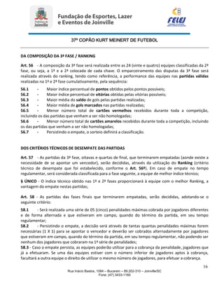 37º COPÃO KURT MEINERT DE FUTEBOL
16
Rua Inácio Bastos, 1084 – Bucarein – 89.202-310 – Joinville/SC
Fone: (47) 3433-1160
DA COMPOSIÇÃO DA 3ª FASE / RANKING
Art. 56 - A composição da 3ª fase será realizada entre as 24 (vinte e quatro) equipes classificadas da 2ª
fase, ou seja, a 1ª e a 2ª colocada de cada chave. O emparceiramento das disputas da 3ª fase será
realizada através do ranking, tendo como referência, a performance das equipes nas partidas válidas
realizadas na 1ª e 2ª fase cumulativamente, pela sequência:
56.1 - Maior índice percentual de pontos obtidos pelos pontos possíveis;
56.2 - Maior índice percentual de vitórias obtidas pelas vitórias possíveis;
56.3 - Maior média do saldo de gols pelas partidas realizadas;
56.4 - Maior média de gols marcados nas partidas realizadas;
56.5 - Menor número total de cartões vermelhos recebidos durante toda a competição,
incluindo os das partidas que venham a ser não homologadas;
56.6 - Menor número total de cartões amarelos recebidos durante toda a competição, incluindo
os das partidas que venham a ser não homologadas;
56.7 - Persistindo o empate, o sorteio definirá a classificação.
DOS CRITÉRIOS TÉCNICOS DE DESEMPATE DAS PARTIDAS
Art. 57 - As partidas da 3ª fase, oitavas e quartas de final, que terminarem empatadas (aonde existe a
necessidade de se apontar um vencedor), serão decididas, através da utilização do Ranking (critério
técnico de desempate que foi estabelecido, conforme o Art. 56º). Em caso de empate no tempo
regulamentar, será considerada classificada para a fase seguinte, a equipe de melhor índice técnico;
§ ÚNICO - O índice técnico obtido nas 1ª e 2ª fases proporcionará à equipe com o melhor Ranking, a
vantagem do empate nestas partidas;
Art. 58 - As partidas das fases finais que terminarem empatadas, serão decididas, adotando-se o
seguinte critério:
58.1 - Será realizada uma série de 05 (cinco) penalidades máximas cobrada por jogadores diferentes
e de forma alternada e que estiveram em campo, quando do término da partida, em seu tempo
regulamentar;
58.2 - Persistindo o empate, a decisão será através de tantas quantas penalidades máximas forem
necessárias (1 X 1) para se apontar o vencedor e deverão ser cobrados alternadamente por jogadores
que estiveram em campo, quando do término da partida, em seu tempo regulamentar, não podendo ser
nenhum dos jogadores que cobraram na 1ª série de penalidades;
58.3 - Caso o empate persista, as equipes poderão utilizar para a cobrança da penalidade, jogadores que
já a efetuaram. Se uma das equipes estiver com o número inferior de jogadores aptos à cobrança,
facultará a outra equipe o direito de utilizar o mesmo número de jogadores, para efetuar a cobrança.
 