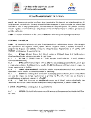 37º COPÃO KURT MEINERT DE FUTEBOL
17
Rua Inácio Bastos, 1084 – Bucarein – 89.202-310 – Joinville/SC
Fone: (47) 3433-1160
Art.59 - Nas disputas das partidas semifinais, se a Coordenação Geral decidir que seja disputada em 02
(duas) partidas (160 minutos), em razão de interesse da competição, os critérios do Art. 58º, se aplicarão
somente ao final da 2ª (segunda) partida, caso se verifique o empate após os 160 (cento e sessenta)
minutos jogados. Considerando que o empate se dará na somatória simples do saldo de gols das duas
partidas realizadas;
Art.60 - As equipes disputantes do 37º Copão Kurt Meinert serão divulgadas no Congresso Técnico.
DA FÓRMULA DE DISPUTA
Art.61 - A competição será disputada pelas 62 equipes inscritas e a fórmula de disputa, como se segue
será apresentada no Congresso Técnico, tendo a Ata do congresso técnico, o boletim, o sorteio e a
programação de jogos a ser editada, como parte integrante desse Regulamento. O 37º COPÃO KURT
MEINERT será disputado da seguinte forma:
61.1 - 1ª Fase: 10 (dez) Chaves de 5 (cinco) equipes e 02 (duas) chave de 6 (seis) equipes:
classificando os 3 (três) primeiros colocados de cada chave;
61.2 - 2ª Fase: 12 (doze) Chaves de 3 (três) equipes: classificando os 2 (dois) primeiros
colocados de cada chave;
61.3 - 3ª Fase: Eliminatória Simples entre as 24 (vinte e quatro) equipes classificadas, sendo que
o emparceiramento será decidido conforme prevê o Art. 56º, tendo como critério em caso de empate no
tempo regulamentar, o Ranking;
61.4 - oitavas e quartas de final: Eliminatória Simples entre as equipes classificadas, tendo como
critério em caso de empate no tempo regulamentar, o Ranking;
61.5 - Semifinais: Será disputada entre as 04 (quatro) equipes classificadas, tendo como critério
em caso de empate no tempo regulamentar, o previsto no Art. 58º. Porém não se descarta a
possibilidade de ser aplicado o que prevê o Art. 59º;
61.6 - Final: Será disputada em partida única entre as 02 (duas) equipes classificadas das
Semifinais, tendo como critério em caso de empate no tempo regulamentar, o previsto no Art. 58º;
§ ÚNICO: A RECOPA FELEJ será disputada da seguinte forma:
61.7 - RECOPA: Eliminatória Simples entre as 26 (vinte e seis) equipes desclassificadas da 1ª fase
do Copão
 