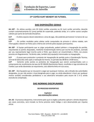 37º COPÃO KURT MEINERT DE FUTEBOL
18
Rua Inácio Bastos, 1084 – Bucarein – 89.202-310 – Joinville/SC
Fone: (47) 3433-1160
DAS DISPOSIÇÕES GERAIS
Art. 62º - Os atletas punidos com 03 (três) cartões amarelos ou 01 (um) cartão vermelho, deverão
cumprir automaticamente 01 (uma) partida de suspensão, podendo ainda, vir a sofrer outras sanções
cabíveis por parte da Comissão Disciplinar;
§ 1º - O atleta expulso deverá abandonar a área de jogo, não podendo permanecer no banco de sua
equipe;
§ 2º - Os cartões recebidos pelos atletas serão computados da primeira à última rodada, sem
interrupções e devem ser feitos para critérios de controle pelas equipes participantes;
Art. 63º - A Equipe participante que se julgar prejudicada, poderá pleitear a impugnação da partida,
requisitando os pontos disputados, mediante fundamentação teórica por escrito do protesto, assinada
por seu representante legal inscrito junto à FELEJ, que deverá ser encaminhada a FELEJ, nos prazos
previsto em Regulamento. Tal direito cabe, também à(s) equipe(s) interessadas na impugnação;
§ 1º - O prazo para protocolar o protesto de impugnação de partida junto a Coordenação Técnica,
será de 02 (dois) dias úteis após a realização da mesma, no período das 08:00 às 14:00 horas;
§ 2º - Somente serão aceitos os protestos de impugnação que vierem acompanhados com o
comprovante de recolhimento da taxa de R$ 500,00 (Quinhentos Reais), recolhidos à Liga Joinvilense de
Futebol, que serão devolvidos ao requisitante, caso obtenha êxito em sua causa;
Art. 64º - A(s) Equipe(s) que se recusarem a jogar por quaisquer motivos, sob a direção das autoridades
designadas, ou por não aceitar o local designado para o jogo, ou ainda abandonar o local, por qualquer
motivo será(ão) consideradas perdedoras e sua adversária vencedora pelo escore de 1 X 0, sendo
excluída da competição;
DAS NORMAS DISCIPLINARES
DO PROCESSO DESPORTIVO
Capítulo I
DAS DISPOSIÇÕES GERAIS
Art. 65 - O processo desportivo, instrumento pelo qual os órgãos judicantes aplicam o direito desportivo
aos casos concretos, será iniciado na forma prevista neste Código e será desenvolvido por impulso
oficial.
 