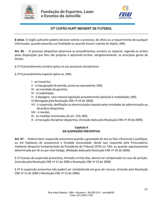 37º COPÃO KURT MEINERT DE FUTEBOL
19
Rua Inácio Bastos, 1084 – Bucarein – 89.202-310 – Joinville/SC
Fone: (47) 3433-1160
§ único. O órgão judicante poderá declarar extinto o processo, de ofício ou a requerimento de qualquer
interessado, quando exaurida sua finalidade ou quando houver a perda do objeto. (NR).
Art. 66 - . O processo desportivo observará os procedimentos sumário ou especial, regendo-se ambos
pelas disposições que lhes são próprias e aplicando-se-lhes, obrigatoriamente, os princípios gerais de
direito.
§ 1º O procedimento sumário aplica-se aos processos disciplinares.
§ 2º O procedimento especial aplica-se: (NR).
I - ao inquérito;
II - à impugnação de partida, prova ou equivalente; (NR).
III - ao mandado de garantia;
IV - à reabilitação;
V - à dopagem, caso inexista legislação procedimental aplicável à modalidade; (NR).
VI (Revogado pela Resolução CNE nº 29 de 2009).
VII - à suspensão, desfiliação ou desvinculação imposta pelas entidades de administração ou
de prática desportiva;
VIII - à revisão;
IX - às medidas inominadas do art. 119; (NR).
X - à transação disciplinar desportiva. (Inclusão dada pela Resolução CNE nº 29 de 2009).
Capítulo II
DA SUSPENSÃO PREVENTIVA
Art. 67 - . Poderá haver suspensão preventiva quando a gravidade do ato ou fato infracional a justifique,
ou em hipóteses de excepcional e fundada necessidade, desde que requerida pela Procuradoria,
mediante despacho fundamentado do Presidente do Tribunal (STJD ou TJD), ou quando expressamente
determinado por lei ou por este Código. (Redação dada pela Resolução CNE nº 29 de 2009).
§ 1º O prazo da suspensão preventiva, limitado a trinta dias, deverá ser compensado no caso de punição.
(Incluído pela Resolução CNE nº 11 de 2006 e Resolução CNE nº 13 de 2006)
§ 2º A suspensão preventiva não poderá ser restabelecida em grau de recurso. (Incluído pela Resolução
CNE nº 11 de 2006 e Resolução CNE nº 13 de 2006)
 