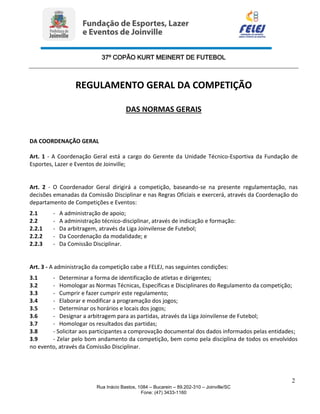 37º COPÃO KURT MEINERT DE FUTEBOL
2
Rua Inácio Bastos, 1084 – Bucarein – 89.202-310 – Joinville/SC
Fone: (47) 3433-1160
REGULAMENTO GERAL DA COMPETIÇÃO
DAS NORMAS GERAIS
DA COORDENAÇÃO GERAL
Art. 1 - A Coordenação Geral está a cargo do Gerente da Unidade Técnico-Esportiva da Fundação de
Esportes, Lazer e Eventos de Joinville;
Art. 2 - O Coordenador Geral dirigirá a competição, baseando-se na presente regulamentação, nas
decisões emanadas da Comissão Disciplinar e nas Regras Oficiais e exercerá, através da Coordenação do
departamento de Competições e Eventos:
2.1 - A administração de apoio;
2.2 - A administração técnico-disciplinar, através de indicação e formação:
2.2.1 - Da arbitragem, através da Liga Joinvilense de Futebol;
2.2.2 - Da Coordenação da modalidade; e
2.2.3 - Da Comissão Disciplinar.
Art. 3 - A administração da competição cabe a FELEJ, nas seguintes condições:
3.1 - Determinar a forma de identificação de atletas e dirigentes;
3.2 - Homologar as Normas Técnicas, Específicas e Disciplinares do Regulamento da competição;
3.3 - Cumprir e fazer cumprir este regulamento;
3.4 - Elaborar e modificar a programação dos jogos;
3.5 - Determinar os horários e locais dos jogos;
3.6 - Designar a arbitragem para as partidas, através da Liga Joinvilense de Futebol;
3.7 - Homologar os resultados das partidas;
3.8 - Solicitar aos participantes a comprovação documental dos dados informados pelas entidades;
3.9 - Zelar pelo bom andamento da competição, bem como pela disciplina de todos os envolvidos
no evento, através da Comissão Disciplinar.
 