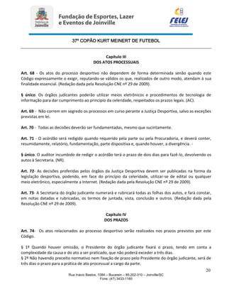 37º COPÃO KURT MEINERT DE FUTEBOL
20
Rua Inácio Bastos, 1084 – Bucarein – 89.202-310 – Joinville/SC
Fone: (47) 3433-1160
Capítulo III
DOS ATOS PROCESSUAIS
Art. 68 - Os atos do processo desportivo não dependem de forma determinada senão quando este
Código expressamente o exigir, reputando-se válidos os que, realizados de outro modo, atendam à sua
finalidade essencial. (Redação dada pela Resolução CNE nº 29 de 2009).
§ único. Os órgãos judicantes poderão utilizar meios eletrônicos e procedimentos de tecnologia de
informação para dar cumprimento ao princípio da celeridade, respeitados os prazos legais. (AC).
Art. 69 - Não correm em segredo os processos em curso perante a Justiça Desportiva, salvo as exceções
previstas em lei.
Art. 70 - Todas as decisões deverão ser fundamentadas, mesmo que sucintamente.
Art. 71 - O acórdão será redigido quando requerido pela parte ou pela Procuradoria, e deverá conter,
resumidamente, relatório, fundamentação, parte dispositiva e, quando houver, a divergência. -
§ único. O auditor incumbido de redigir o acórdão terá o prazo de dois dias para fazê-lo, devolvendo os
autos à Secretaria. (NR).
Art. 72- As decisões proferidas pelos órgãos da Justiça Desportiva devem ser publicadas na forma da
legislação desportiva, podendo, em face do princípio da celeridade, utilizar-se de edital ou qualquer
meio eletrônico, especialmente a Internet. (Redação dada pela Resolução CNE nº 29 de 2009).
Art. 73- A Secretaria do órgão judicante numerará e rubricará todas as folhas dos autos, e fará constar,
em notas datadas e rubricadas, os termos de juntada, vista, conclusão e outros. (Redação dada pela
Resolução CNE nº 29 de 2009).
Capítulo IV
DOS PRAZOS
Art. 74- Os atos relacionados ao processo desportivo serão realizados nos prazos previstos por este
Código.
§ 1º Quando houver omissão, o Presidente do órgão judicante fixará o prazo, tendo em conta a
complexidade da causa e do ato a ser praticado, que não poderá exceder a três dias.
§ 2º Não havendo preceito normativo nem fixação de prazo pelo Presidente do órgão judicante, será de
três dias o prazo para a prática de ato processual a cargo da parte.
 